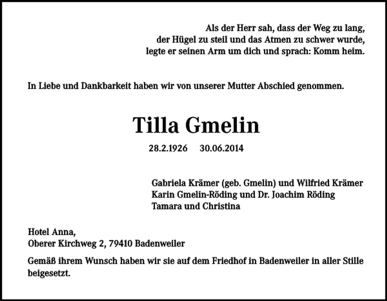 <p>Als der Herr sah, dass der Weg zu lang,<br />der Hügel zu steil und das Atmen zu schwer wurde,<br />legte er seinen Arm um dich und sprach: Komm heim.<br />In Liebe und Dankbarkeit haben wir von unserer Mutter Abschied genommen.</p><p>Tilla Gmelin<br />28.2.1926</p><p>30.06.2014</p><p>Gabriela Krämer (geb. Gmelin) und Wilfried Krämer<br />Karin Gmelin-Röding und Dr. Joachim Röding<br />Tamara und Christina<br />Hotel Anna,<br />Oberer Kirchweg 2, 79410 Badenweiler<br />Gemäß ihrem Wunsch haben wir sie auf dem Friedhof in Badenweiler in aller Stille<br />beigesetzt.</p>