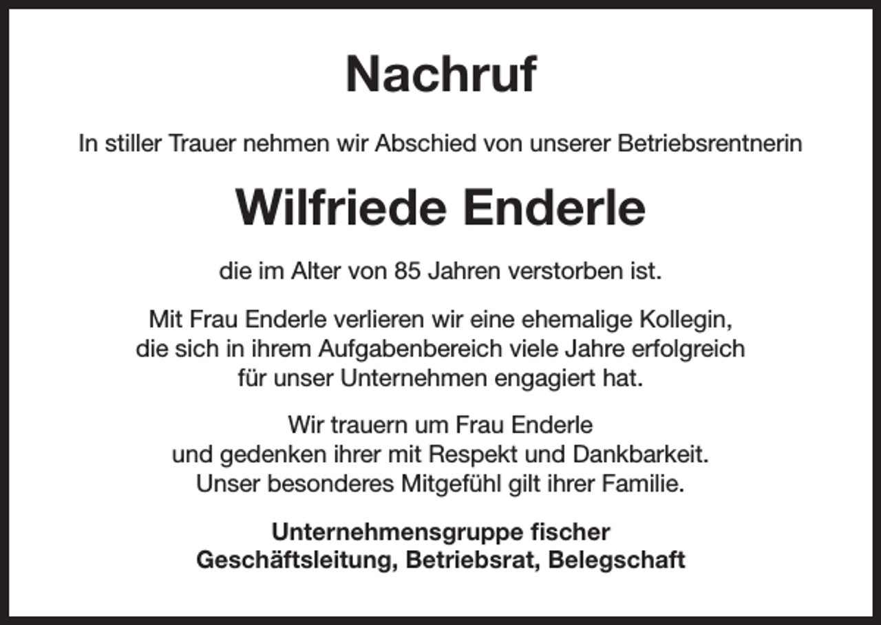 <p>Nachruf<br />In stiller Trauer nehmen wir Abschied von unserer Betriebsrentnerin</p><p>Wilfriede Enderle<br />die im Alter von 85 Jahren verstorben ist.<br />Mit Frau Enderle verlieren wir eine ehemalige Kollegin,<br />die sich in ihrem Aufgabenbereich viele Jahre erfolgreich<br />für unser Unternehmen engagiert hat.<br />Wir trauern um Frau Enderle<br />und gedenken ihrer mit Respekt und Dankbarkeit.<br />Unser besonderes Mitgefühl gilt ihrer Familie.<br />Unternehmensgruppe fischer<br />Geschäftsleitung, Betriebsrat, Belegschaft</p>