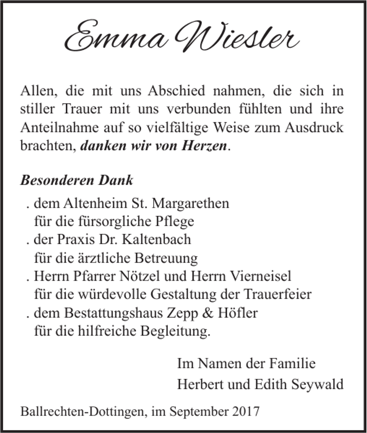 <p>Emma Wiesler<br />Allen, die mit uns Abschied nahmen, die sich in<br />stiller Trauer mit uns verbunden fühlten und ihre<br />Anteilnahme auf so vielfältige Weise zum Ausdruck<br />brachten, danken wir von Herzen.<br />Besonderen Dank<br />. dem Altenheim St. Margarethen<br />für die fürsorgliche Pflege<br />. der Praxis Dr. Kaltenbach<br />für die ärztliche Betreuung<br />. Herrn Pfarrer Nötzel und Herrn Vierneisel<br />für die würdevolle Gestaltung der Trauerfeier<br />. dem Bestattungshaus Zepp &amp; Höfler<br />für die hilfreiche Begleitung.<br />Im Namen der Familie<br />Herbert und Edith Seywald<br />Ballrechten-Dottingen, im September 2017</p>