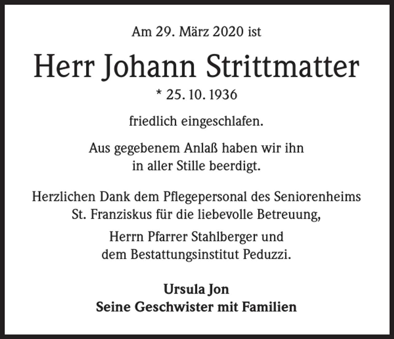 <p>Am 29. März 2020 ist</p><p>Herr Johann Strittmatter<br />* 25. 10. 1936<br />friedlich eingeschlafen.<br />Aus gegebenem Anlaß haben wir ihn<br />in aller Stille beerdigt.<br />Herzlichen Dank dem Pflegepersonal des Seniorenheims<br />St. Franziskus für die liebevolle Betreuung,<br />Herrn Pfarrer Stahlberger und<br />dem Bestattungsinstitut Peduzzi.<br />Ursula Jon<br />Seine Geschwister mit Familien</p>