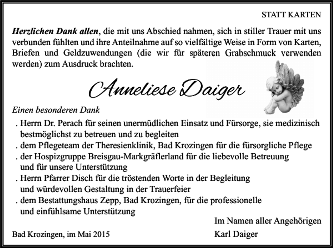 <p>STATT KARTEN</p><p>Herzlichen Dank allen, die mit uns Abschied nahmen, sich in stiller Trauer mit uns<br />verbunden fühlten und ihre Anteilnahme auf so vielfältige Weise in Form von Karten,<br />Briefen und Geldzuwendungen (die wir für späteren Grabschmuck verwenden<br />werden) zum Ausdruck brachten.</p><p>Anneliese Daiger</p><p>Einen besonderen Dank<br />. Herrn Dr. Perach für seinen unermüdlichen Einsatz und Fürsorge, sie medizinisch<br />bestmöglichst zu betreuen und zu begleiten<br />. dem Pflegeteam der Theresienklinik, Bad Krozingen für die fürsorgliche Pflege<br />. der Hospizgruppe Breisgau-Markgräflerland für die liebevolle Betreuung<br />und für unsere Unterstützung<br />. Herrn Pfarrer Disch für die tröstenden Worte in der Begleitung<br />und würdevollen Gestaltung in der Trauerfeier<br />. dem Bestattungshaus Zepp, Bad Krozingen, für die professionelle<br />und einfühlsame Unterstützung<br />Im Namen aller Angehörigen<br />Bad Krozingen, im Mai 2015<br />Karl Daiger</p>