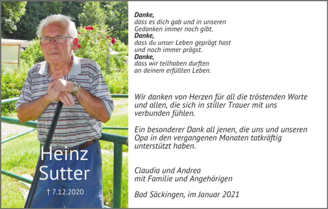 <p>Danke,<br />dass es dich gab und in unseren<br />Gedanken immer noch gibt.<br />Danke,<br />dass du unser Leben geprägt hast<br />und noch immer prägst.<br />Danke,<br />dass wir teilhaben durften<br />an deinem erfüllten Leben.</p><p>Wir danken von Herzen für all die tröstenden Worte<br />und allen, die sich in stiller Trauer mit uns<br />verbunden fühlen.</p><p>Heinz<br />Sutter<br />z7.12.2020</p><p>Ein besonderer Dank all jenen, die uns und unseren<br />Opa in den vergangenen Monaten tatkräftig<br />unterstützt haben.<br />Claudia und Andrea<br />mit Familie und Angehörigen<br />Bad Säckingen, im Januar 2021</p>