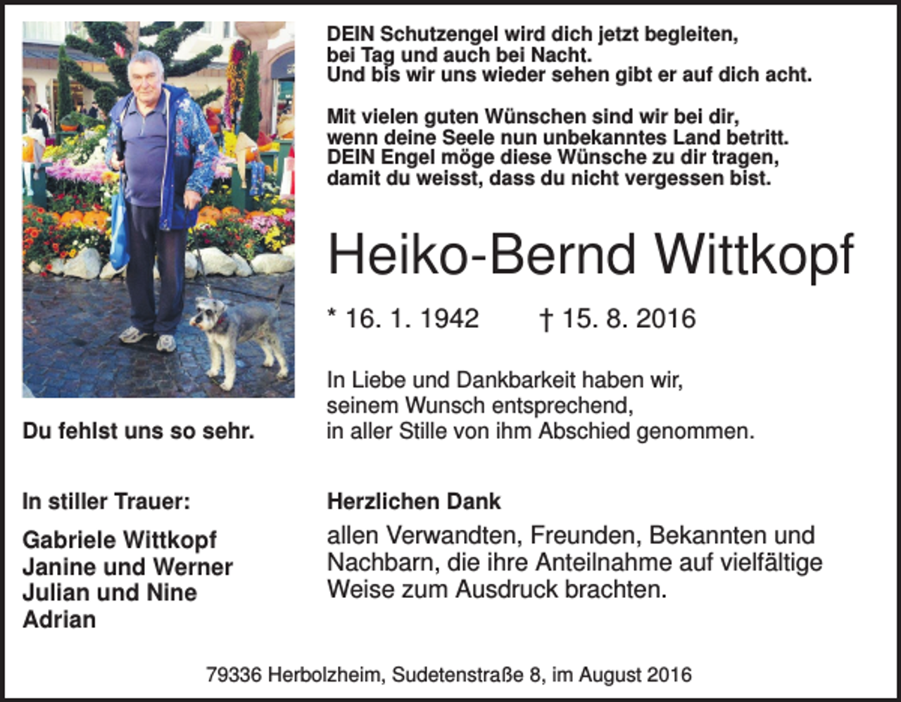 <p>DEIN Schutzengel wird dich jetzt begleiten,<br />bei Tag und auch bei Nacht.<br />Und bis wir uns wieder sehen gibt er auf dich acht.<br />Mit vielen guten Wünschen sind wir bei dir,<br />wenn deine Seele nun unbekanntes Land betritt.<br />DEIN Engel möge diese Wünsche zu dir tragen,<br />damit du weisst, dass du nicht vergessen bist.</p><p>Heiko-Bernd Wittkopf<br />* 16. 1. 1942</p><p>† 15. 8. 2016</p><p>Du fehlst uns so sehr.</p><p>In Liebe und Dankbarkeit haben wir,<br />seinem Wunsch entsprechend,<br />in aller Stille von ihm Abschied genommen.</p><p>In stiller Trauer:</p><p>Herzlichen Dank</p><p>Gabriele Wittkopf<br />Janine und Werner<br />Julian und Nine<br />Adrian</p><p>allen Verwandten, Freunden, Bekannten und<br />Nachbarn, die ihre Anteilnahme auf vielfältige<br />Weise zum Ausdruck brachten.</p><p>79336 Herbolzheim, Sudetenstraße 8, im August 2016</p>