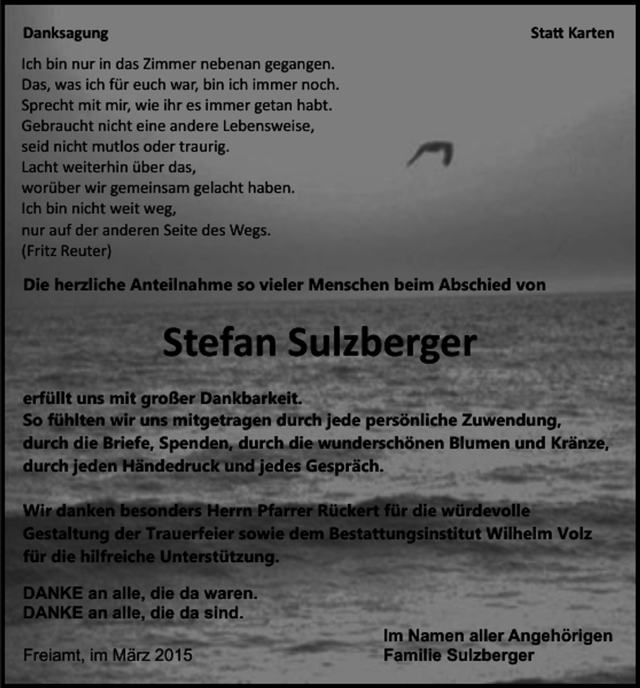 <p>Danksagung</p><p>Sta� Karten</p><p>Ich bin nur in das Zimmer nebenan gegangen.<br />Das, was ich für euch war, bin ich immer noch.<br />Sprecht mit mir, wie ihr es immer getan habt.<br />Gebraucht nicht eine andere Lebensweise,<br />seid nicht mutlos oder traurig.<br />Lacht weiterhin über das,<br />worüber wir gemeinsam gelacht haben.<br />Ich bin nicht weit weg,<br />nur auf der anderen Seite des Wegs.<br />(Fritz Reuter)<br />Die herzliche Anteilnahme so vieler Menschen beim Abschied von</p><p>Stefan Sulzberger<br />erfüllt uns mit großer Dankbarkeit.<br />So fühlten wir uns mitgetragen durch jede persönliche Zuwendung,<br />durch die Briefe, Spenden, durch die wunderschönen Blumen und Kränze,<br />durch jeden Händedruck und jedes Gespräch.<br />Wir danken besonders Herrn Pfarrer Rückert für die würdevolle<br />Gestaltung der Trauerfeier sowie dem Bestattungsinstitut Wilhelm Volz<br />für die hilfreiche Unterstützung.<br />DANKE an alle, die da waren.<br />DANKE an alle, die da sind.<br />Freiamt, im März 2015</p><p>Im Namen aller Angehörigen<br />Familie Sulzberger</p>