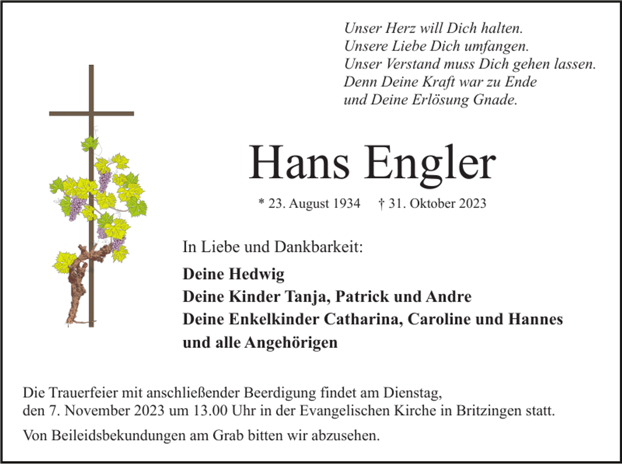 <p>Unser Herz will Dich halten.<br />Unsere Liebe Dich umfangen.<br />Unser Verstand muss Dich gehen lassen.<br />Denn Deine Kraft war zu Ende<br />und Deine Erlösung Gnade.</p><p>Hans Engler<br />* 23. August 1934</p><p>† 31. Oktober 2023</p><p>In Liebe und Dankbarkeit:<br />Deine Hedwig<br />Deine Kinder Tanja, Patrick und Andre<br />Deine Enkelkinder Catharina, Caroline und Hannes<br />und alle Angehörigen<br />Die Trauerfeier mit anschließender Beerdigung findet am Dienstag,<br />den 7. November 2023 um 13.00 Uhr in der Evangelischen Kirche in Britzingen statt.<br />Von Beileidsbekundungen am Grab bitten wir abzusehen.</p>