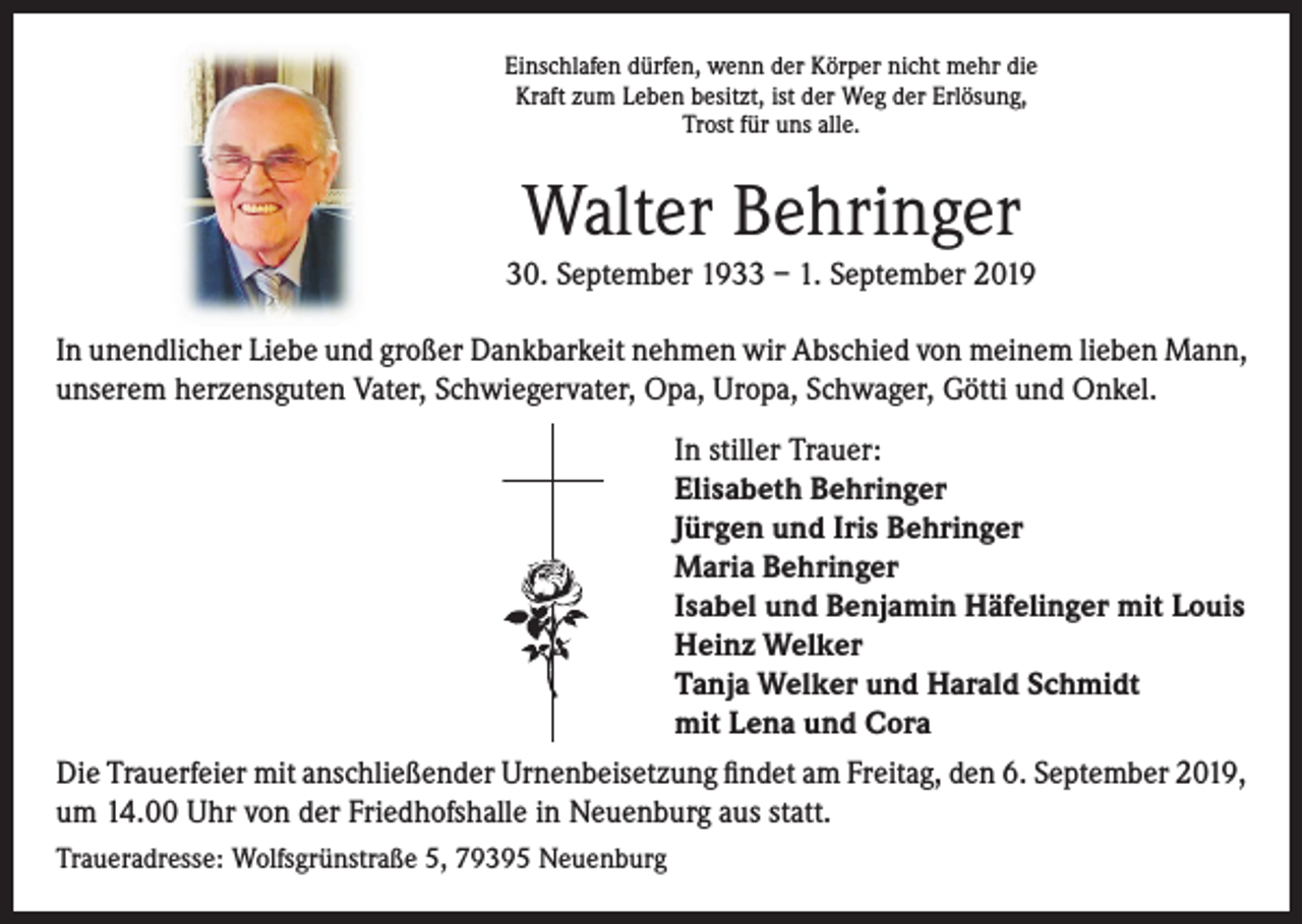 <p>Einschlafen dürfen, wenn der Körper nicht mehr die<br />Kraft zum Leben besitzt, ist der Weg der Erlösung,<br />Trost für uns alle.</p><p>Walter Behringer<br />30. September 1933 – 1. September 2019<br />In unendlicher Liebe und großer Dankbarkeit nehmen wir Abschied von meinem lieben Mann,<br />unserem herzensguten Vater, Schwiegervater, Opa, Uropa, Schwager, Götti und Onkel.<br />In stiller Trauer:<br />Elisabeth Behringer<br />Jürgen und Iris Behringer<br />Maria Behringer<br />Isabel und Benjamin Häfelinger mit Louis<br />Heinz Welker<br />Tanja Welker und Harald Schmidt<br />mit Lena und Cora<br />Die Trauerfeier mit anschließender Urnenbeisetzung findet am Freitag, den 6. September 2019,<br />um 14.00 Uhr von der Friedhofshalle in Neuenburg aus statt.<br />Traueradresse: Wolfsgrünstraße 5, 79395 Neuenburg</p>