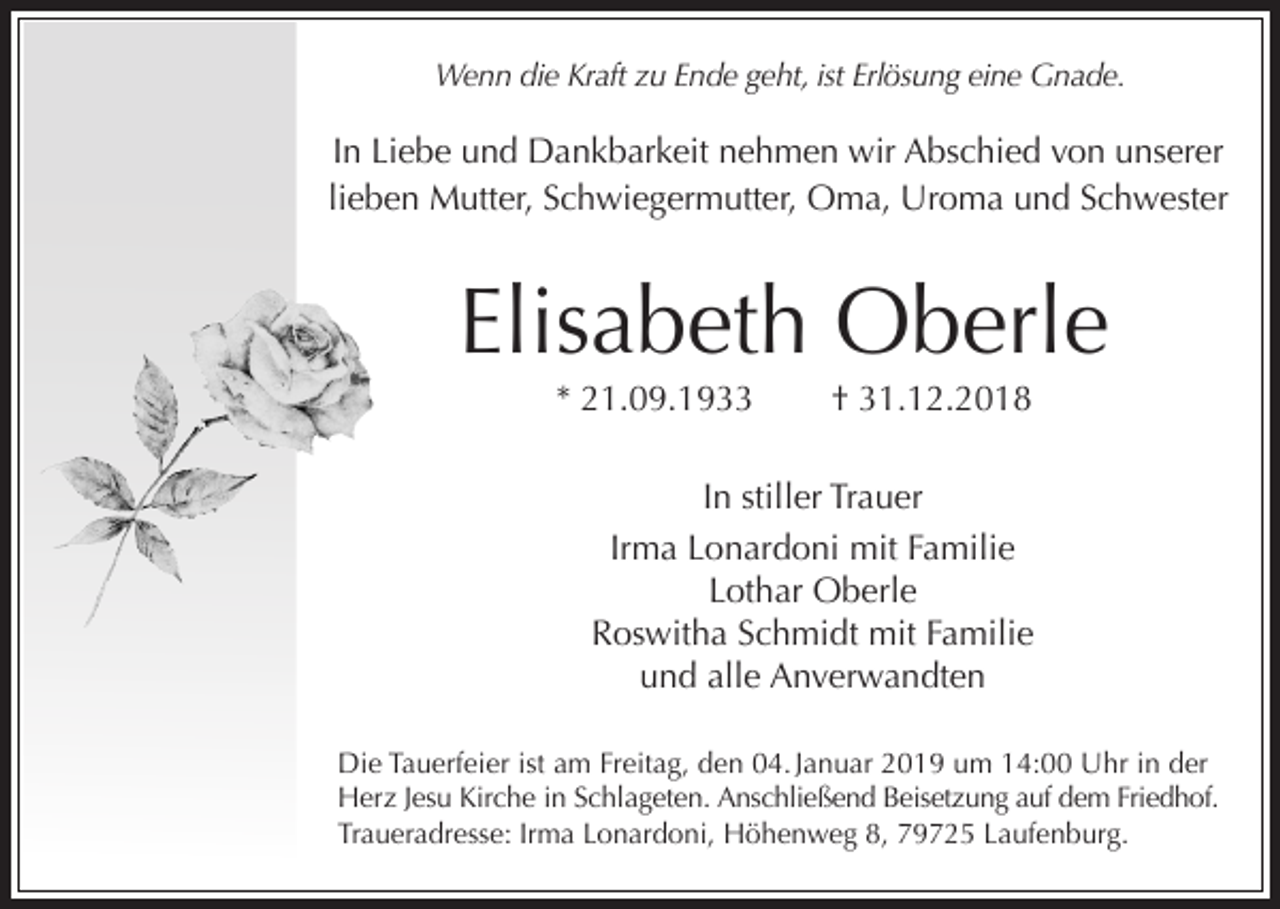 <p>Wenn die Kraft zu Ende geht, ist Erlösung eine Gnade.</p><p>In Liebe und Dankbarkeit nehmen wir Abschied von unserer<br />lieben Mutter, Schwiegermutter, Oma, Uroma und Schwester</p><p>Elisabeth Oberle<br />* 21.09.1933</p><p>† 31.12.2018</p><p>In stiller Trauer<br />Irma Lonardoni mit Familie<br />Lothar Oberle<br />Roswitha Schmidt mit Familie<br />und alle Anverwandten<br />Die Tauerfeier ist am Freitag, den 04. Januar 2019 um 14:00 Uhr in der<br />Herz Jesu Kirche in Schlageten. Anschließend Beisetzung auf dem Friedhof.<br />Traueradresse: Irma Lonardoni, Höhenweg 8, 79725 Laufenburg.</p>