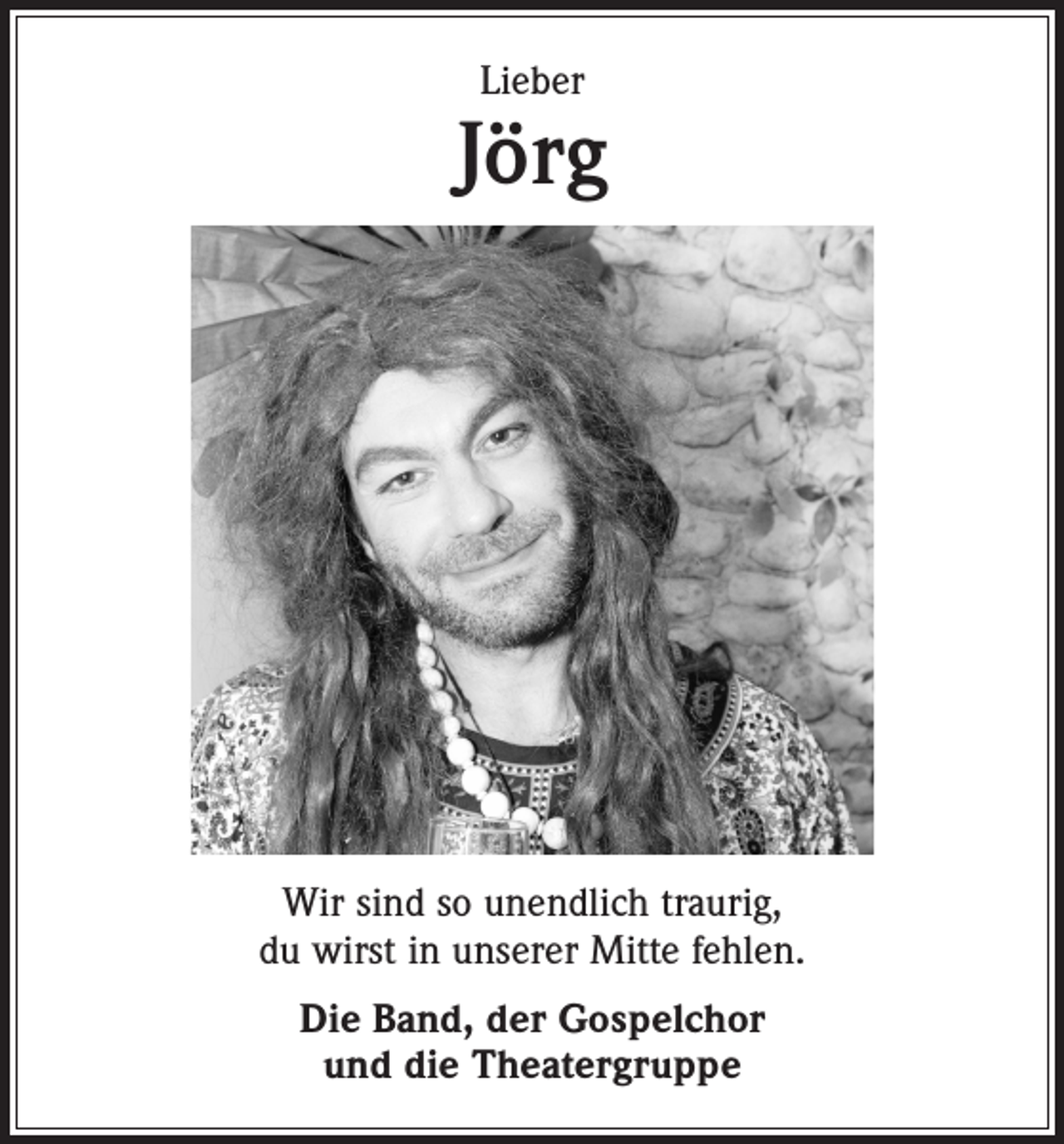<p>Lieber</p><p>Jörg</p><p>Wir sind so unendlich traurig,<br />du wirst in unserer Mitte fehlen.<br />Die Band, der Gospelchor<br />und die Theatergruppe</p>