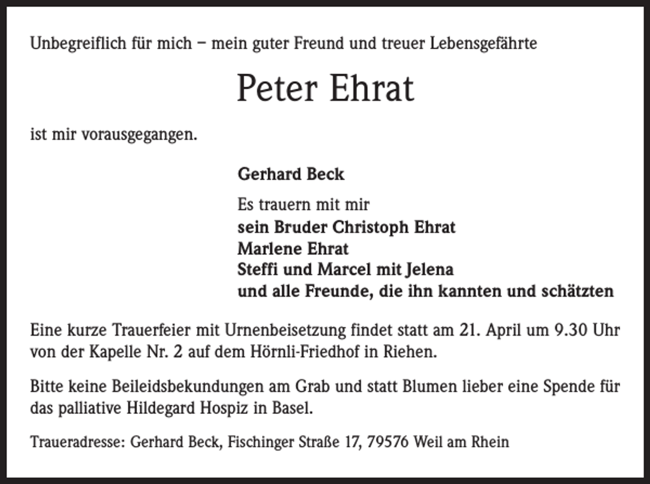 <p>Unbegreiflich für mich – mein guter Freund und treuer Lebensgefährte</p><p>Peter Ehrat<br />ist mir vorausgegangen.<br />Gerhard Beck<br />Es trauern mit mir<br />sein Bruder Christoph Ehrat<br />Marlene Ehrat<br />Steffi und Marcel mit Jelena<br />und alle Freunde, die ihn kannten und schätzten<br />Eine kurze Trauerfeier mit Urnenbeisetzung findet statt am 21. April um 9.30 Uhr<br />von der Kapelle Nr. 2 auf dem Hörnli-Friedhof in Riehen.<br />Bitte keine Beileidsbekundungen am Grab und statt Blumen lieber eine Spende für<br />das palliative Hildegard Hospiz in Basel.<br />Traueradresse: Gerhard Beck, Fischinger Straße 17, 79576 Weil am Rhein</p>