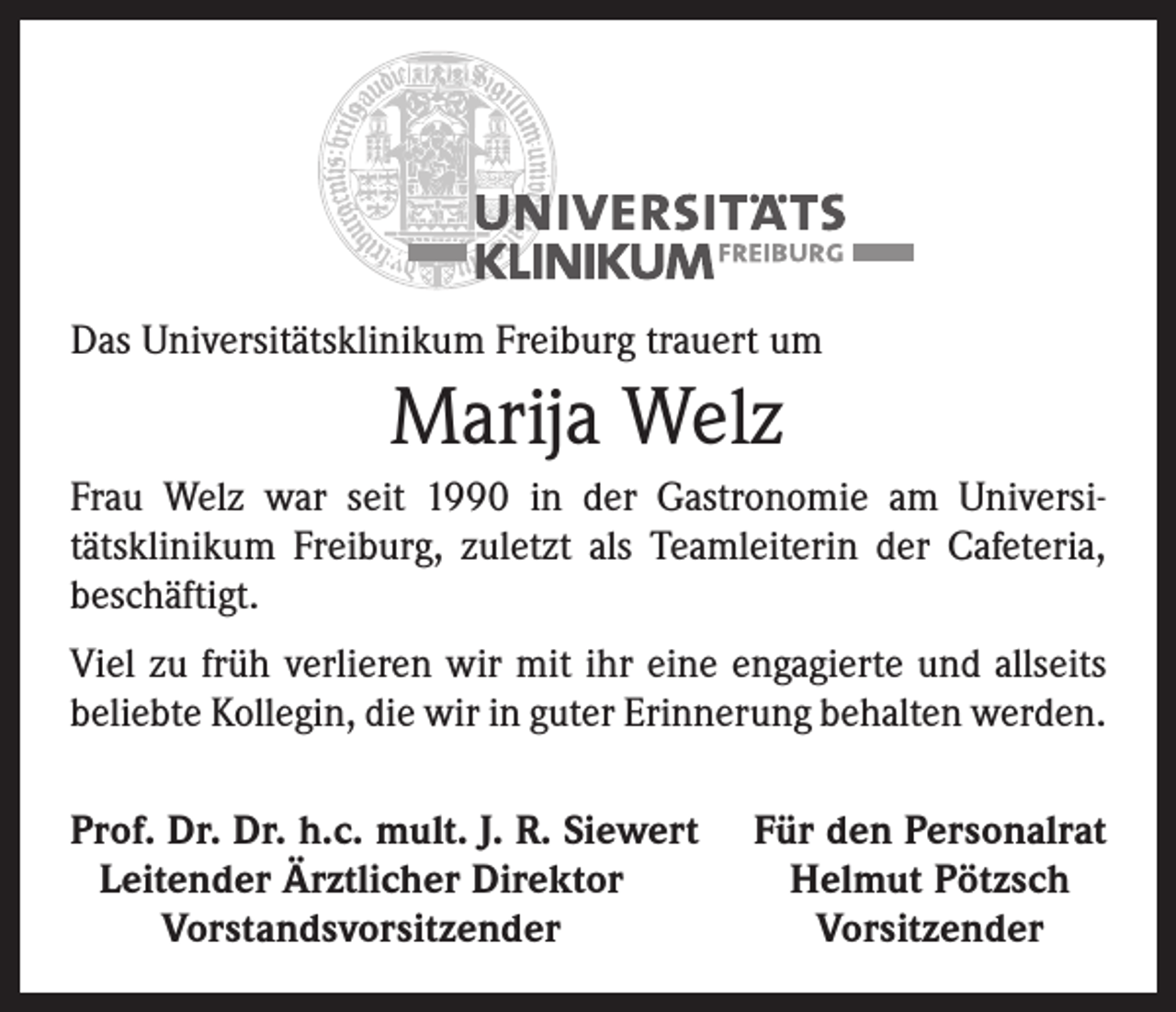 <p>Das Universitätsklinikum Freiburg trauert um</p><p>Marija Welz<br />Frau Welz war seit 1990 in der Gastronomie am Universitätsklinikum Freiburg, zuletzt als Teamleiterin der Cafeteria,<br />­beschäftigt.<br />Viel zu früh verlieren wir mit ihr eine engagierte und allseits<br />beliebte Kollegin, die wir in guter Erinnerung behalten werden.<br />rof. Dr. Dr. h.c. mult. J. R. Siewert<br />P<br />Leitender Ärztlicher Direktor</p><p>Vorstandsvorsitzender</p><p>Für den Personalrat<br />Helmut Pötzsch<br />Vorsitzender</p>