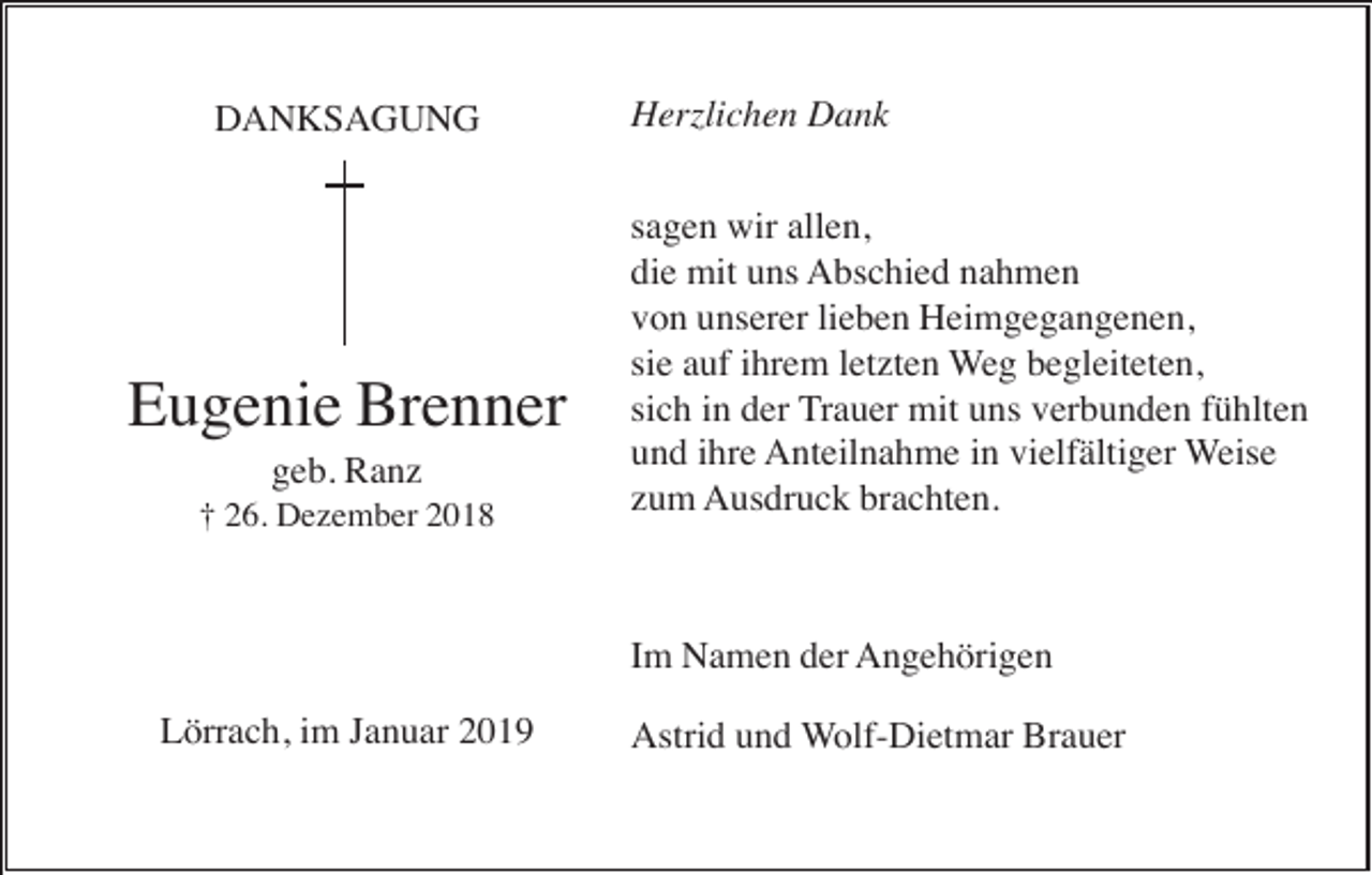 <p>DANKSAGUNG</p><p>Eugenie Brenner<br />geb. Ranz<br />† 26. Dezember 2018</p><p>Herzlichen Dank<br />sagen wir allen,<br />die mit uns Abschied nahmen<br />von unserer lieben Heimgegangenen,<br />sie auf ihrem letzten Weg begleiteten,<br />sich in der Trauer mit uns verbunden fühlten<br />und ihre Anteilnahme in vielfältiger Weise<br />zum Ausdruck brachten.</p><p>Im Namen der Angehörigen<br />Lörrach, im Januar 2019</p><p>Astrid und Wolf-Dietmar Brauer</p>