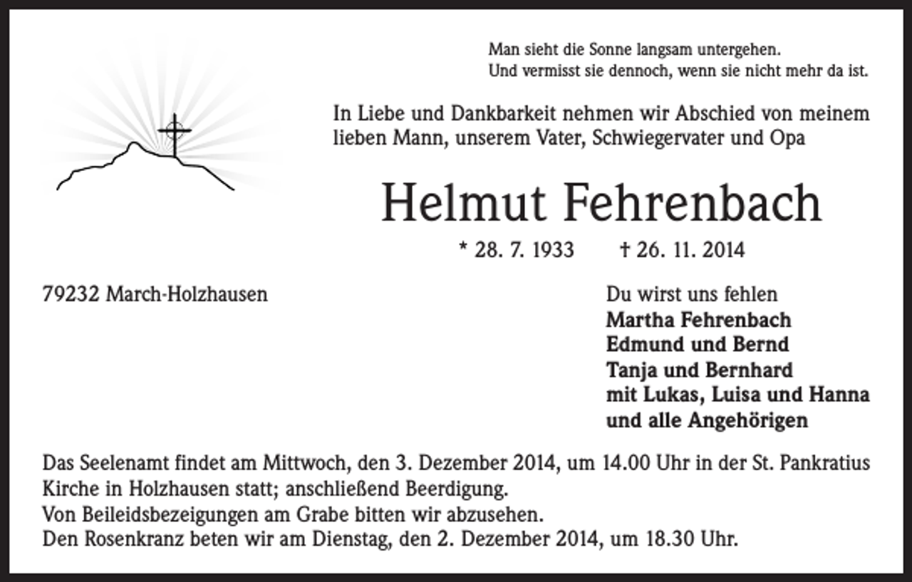 <p>Man sieht die Sonne langsam untergehen.<br />Und vermisst sie dennoch, wenn sie nicht mehr da ist.</p><p>In Liebe und Dankbarkeit nehmen wir Abschied von meinem<br />­lieben Mann, unserem Vater, Schwiegervater und Opa</p><p>Helmut Fehrenbach<br />* 28. 7. 1933 † 26. 11. 2014<br />79232 March-Holzhausen Du wirst uns fehlen<br />Martha Fehrenbach<br />Edmund und Bernd<br />Tanja und Bernhard<br />mit Lukas, Luisa und Hanna<br />und alle Angehörigen<br />Das Seelenamt findet am Mittwoch, den 3. Dezember 2014, um 14.00 Uhr in der St. Pankratius<br />Kirche in Holzhausen statt; anschließend Beerdigung.<br />Von Beileidsbezeigungen am Grabe bitten wir abzusehen.<br />Den Rosenkranz beten wir am Dienstag, den 2. Dezember 2014, um 18.30 Uhr.</p>