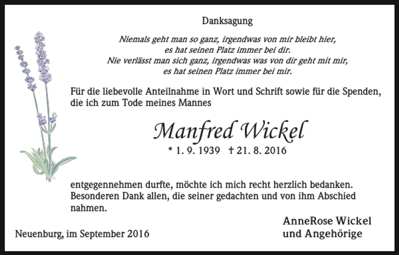 <p>Danksagung<br />Niemals geht man so ganz, irgendwas von mir bleibt hier,<br />es hat seinen Platz immer bei dir.<br />Nie verlässt man sich ganz, irgendwas was von dir geht mit mir,<br />es hat seinen Platz immer bei mir.</p><p>Für die liebevolle Anteilnahme in Wort und Schrift sowie für die Spenden,<br />die ich zum Tode meines Mannes</p><p>Manfred Wickel<br />* 1. 9. 1939 † 21. 8. 2016<br />entgegennehmen durfte, möchte ich mich recht herzlich bedanken.<br />Besonderen Dank allen, die seiner gedachten und von ihm Abschied<br />nahmen.<br />AnneRose Wickel<br />und Angehörige<br />Neuenburg, im September 2016</p>