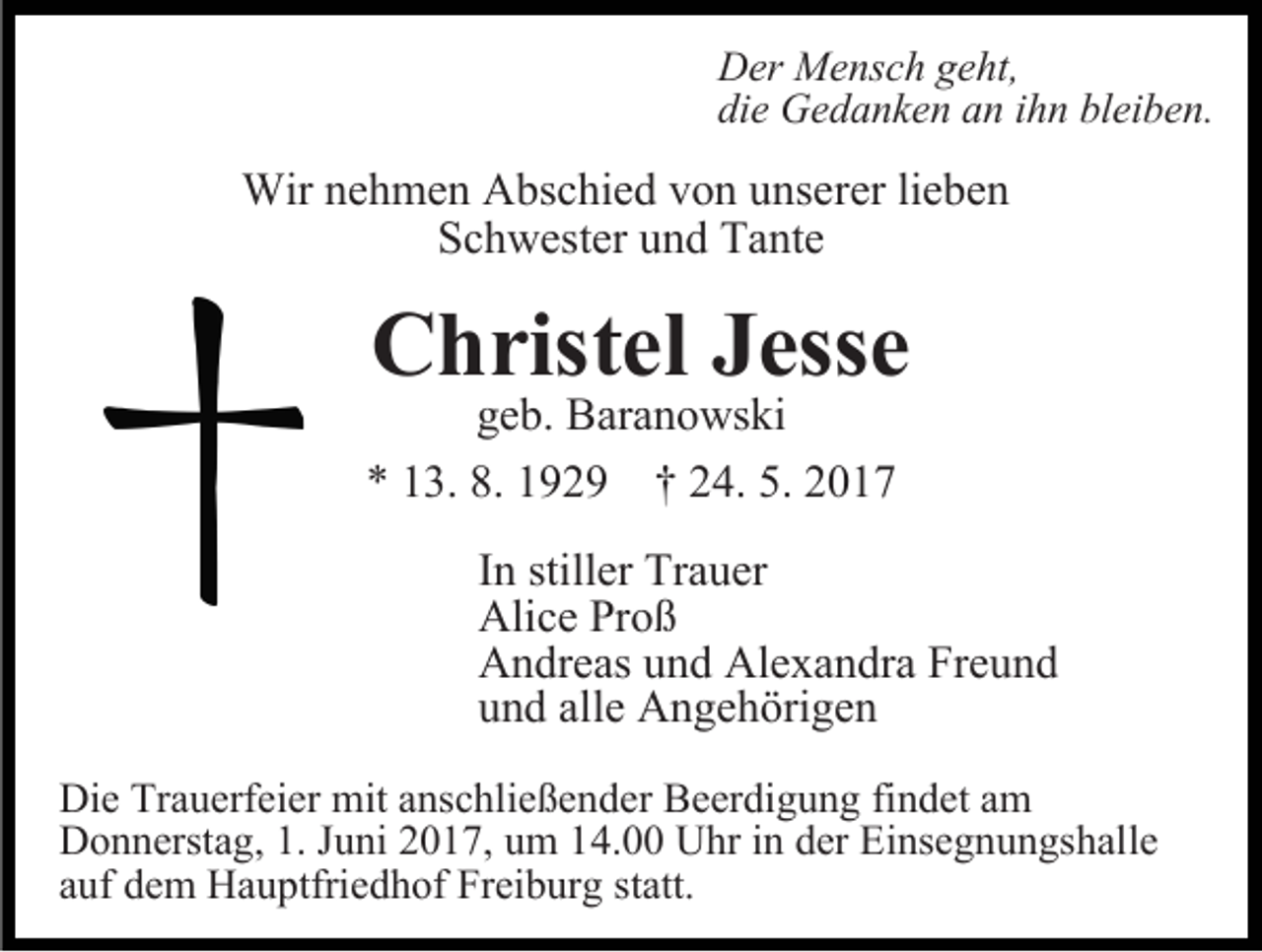 <p>Der<br />Me nsc h gegeht,<br />ht,<br />Der Mensch<br />die<br />Ge d a nke n aann iihn<br />h n blei<br />be n.<br />die Gedanken<br />bleiben.</p><p>Wir<br />h me n AAbschied<br />bsc hie d v von<br />o n u unserer<br />nse rer lie<br />be n<br />Wirnenehmen<br />lieben<br />Schwester<br />Sc<br />h wester uund<br />n d Tante<br />Ta nte</p><p>CChristel<br />hristel<br />Jesse<br />Jesse<br />geb.<br />ge<br />b. Baranowski<br />Bara n o ws ki</p><p>** 113.<br />3. 8.8. 1192 2 9 †† 224.<br />4. 5.5. 22</p><p>I n stiller<br />In<br />stiller Trauer<br />Tra uer<br />Alice<br />oß<br />Alice PrProß<br />AAndreas<br />n dreas uund<br />n d Ale<br />xa n dra Fre<br />und<br />Alexandra<br />Freund<br />uund<br />n d alle<br />A n ge h öri ge n<br />alle Angehörigen<br />Die Tra<br />Die<br />Trauerfeier<br />uerfeier mit<br />mit aanschließender<br />nsc hlie ße n der Beerdigung<br />Beer di g u n g fifindet<br />n det aamm<br />DDonnerstag,<br />o n nersta g, 1.1.JJuni<br />u ni 22017,<br />0 1 7, uum<br />m 114.00<br />4. Uhr<br />U hr iinn der<br />Ei nse g n u n gs hal le<br />der Einsegnungshalle<br />aauf<br />uf dem<br />de m Hauptfriedhof<br />Ha u ptfrie d h of Freiburg<br />Frei b ur g statt.<br />statt.</p>