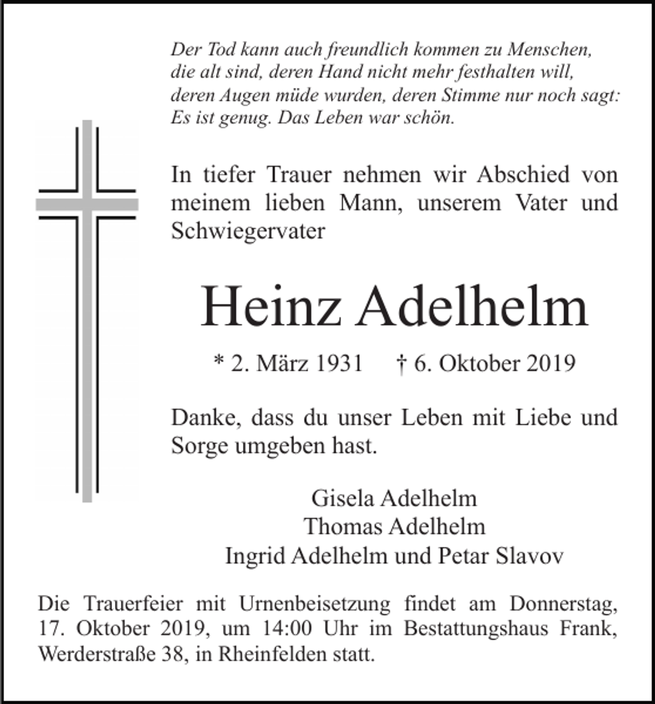 <p>Der Tod kann auch freundlich kommen zu Menschen,<br />die alt sind, deren Hand nicht mehr festhalten will,<br />deren Augen müde wurden, deren Stimme nur noch sagt:<br />Es ist genug. Das Leben war schön.</p><p>In tiefer Trauer nehmen wir Abschied von<br />meinem lieben Mann, unserem Vater und<br />Schwiegervater</p><p>Heinz Adelhelm<br />* 2. März 1931</p><p>† 6. Oktober 2019</p><p>Danke, dass du unser Leben mit Liebe und<br />Sorge umgeben hast.<br />Gisela Adelhelm<br />Thomas Adelhelm<br />Ingrid Adelhelm und Petar Slavov<br />Die Trauerfeier mit Urnenbeisetzung findet am Donnerstag,<br />17. Oktober 2019, um 14:00 Uhr im Bestattungshaus Frank,<br />Werderstraße 38, in Rheinfelden statt.</p>