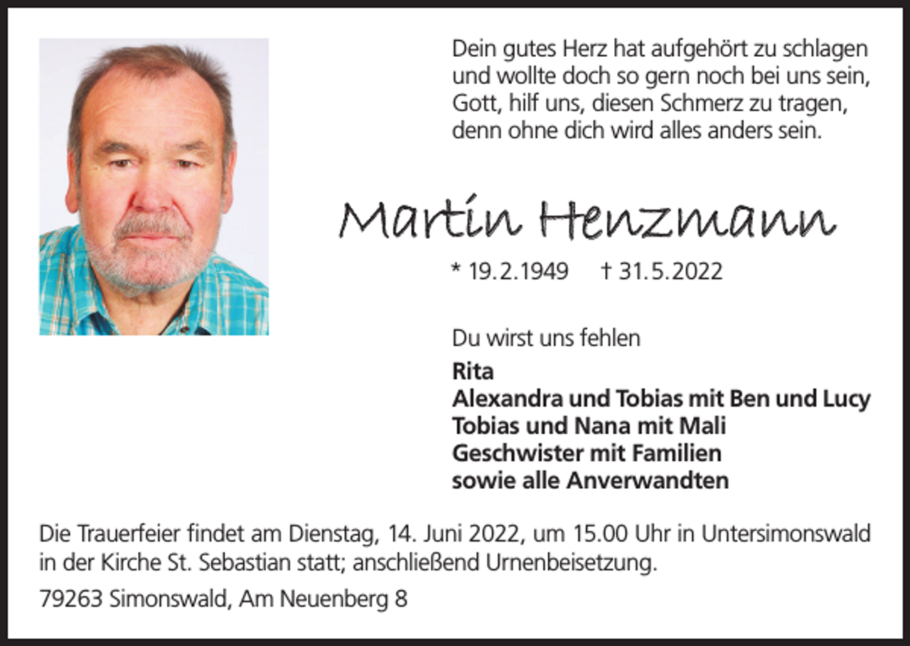 <p>Dein gutes Herz hat aufgehört zu schlagen<br />und wollte doch so gern noch bei uns sein,<br />Gott, hilf uns, diesen Schmerz zu tragen,<br />denn ohne dich wird alles anders sein.</p><p>Martin Henzmann<br />* 19.2.1949</p><p>† 31.5.2022</p><p>Du wirst uns fehlen<br />Rita<br />Alexandra und Tobias mit Ben und Lucy<br />Tobias und Nana mit Mali<br />Geschwister mit Familien<br />sowie alle Anverwandten<br />Die Trauerfeier findet am Dienstag, 14. Juni 2022, um 15.00 Uhr in Untersimonswald<br />in der Kirche St. Sebastian statt; anschließend Urnenbeisetzung.<br />79263 Simonswald, Am Neuenberg 8</p>
