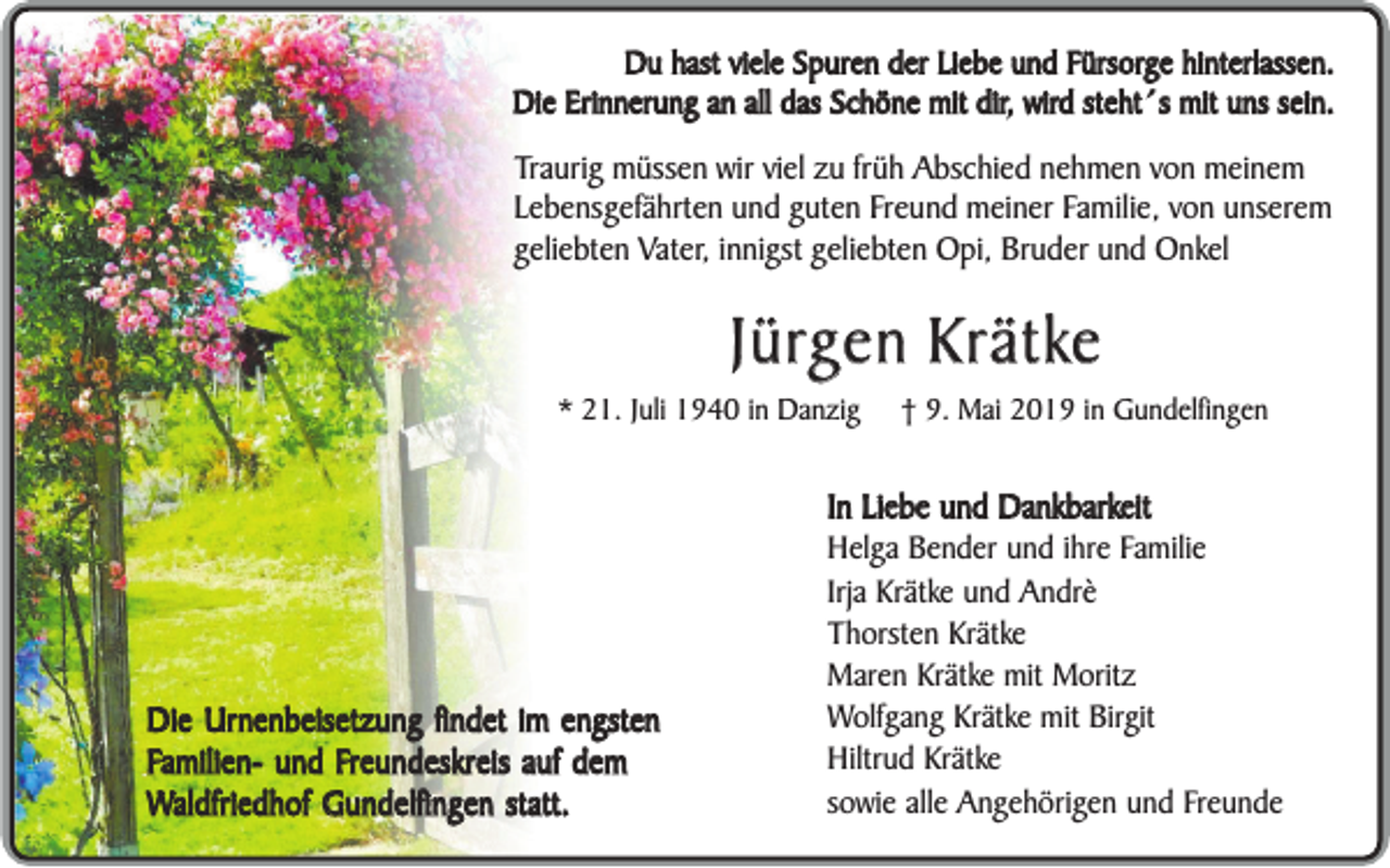 <p>Du hast viele Spuren der Liebe und Fürsorge hinterlassen.<br />Die Erinnerung an all das Schöne mit dir, wird steht´s mit uns sein.</p><p>Traurig müssen wir viel zu früh Abschied nehmen von meinem<br />Lebensgefährten und guten Freund meiner Familie, von unserem<br />geliebten Vater, innigst geliebten Opi, Bruder und Onkel</p><p>Jürgen Krätke</p><p>* 21. Juli 1940 in Danzig</p><p>Die Urnenbeisetzung findet im engsten<br />Familien- und Freundeskreis auf dem<br />Waldfriedhof Gundelfingen statt.</p><p>† 9. Mai 2019 in Gundelfingen</p><p>In Liebe und Dankbarkeit<br />Helga Bender und ihre Familie<br />Irja Krätke und Andrè<br />Thorsten Krätke<br />Maren Krätke mit Moritz<br />Wolfgang Krätke mit Birgit<br />Hiltrud Krätke<br />sowie alle Angehörigen und Freunde</p>