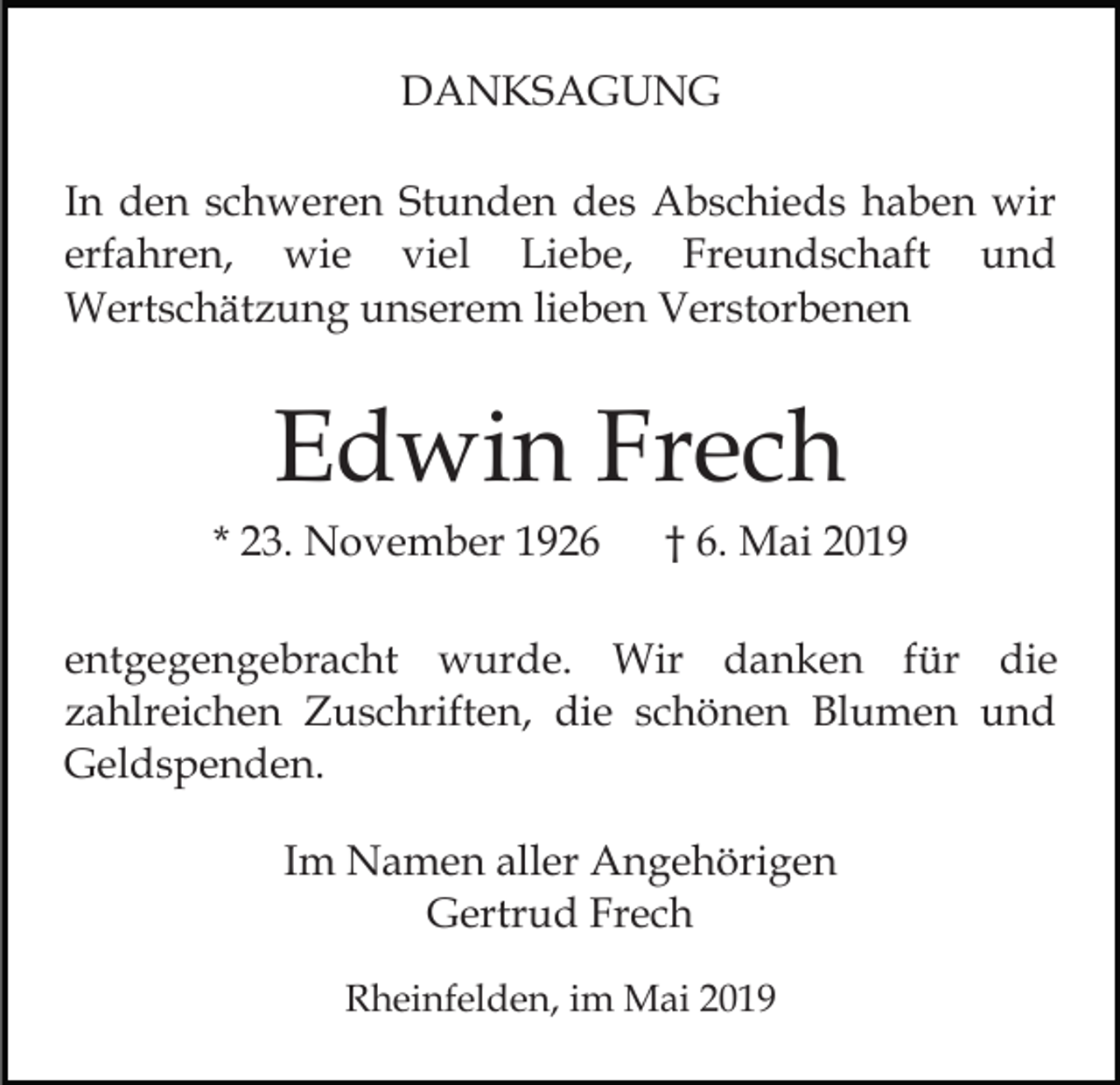 <p>DANKSAGUNG<br />In den schweren Stunden des Abschieds haben wir<br />erfahren, wie viel Liebe, Freundschaft und<br />Wertschätzung unserem lieben Verstorbenen</p><p>Edwin Frech<br />* 23. November 1926</p><p>† 6. Mai 2019</p><p>entgegengebracht wurde. Wir danken für die<br />zahlreichen Zuschriften, die schönen Blumen und<br />Geldspenden.<br />Im Namen aller Angehörigen<br />Gertrud Frech<br />Rheinfelden, im Mai 2019</p>