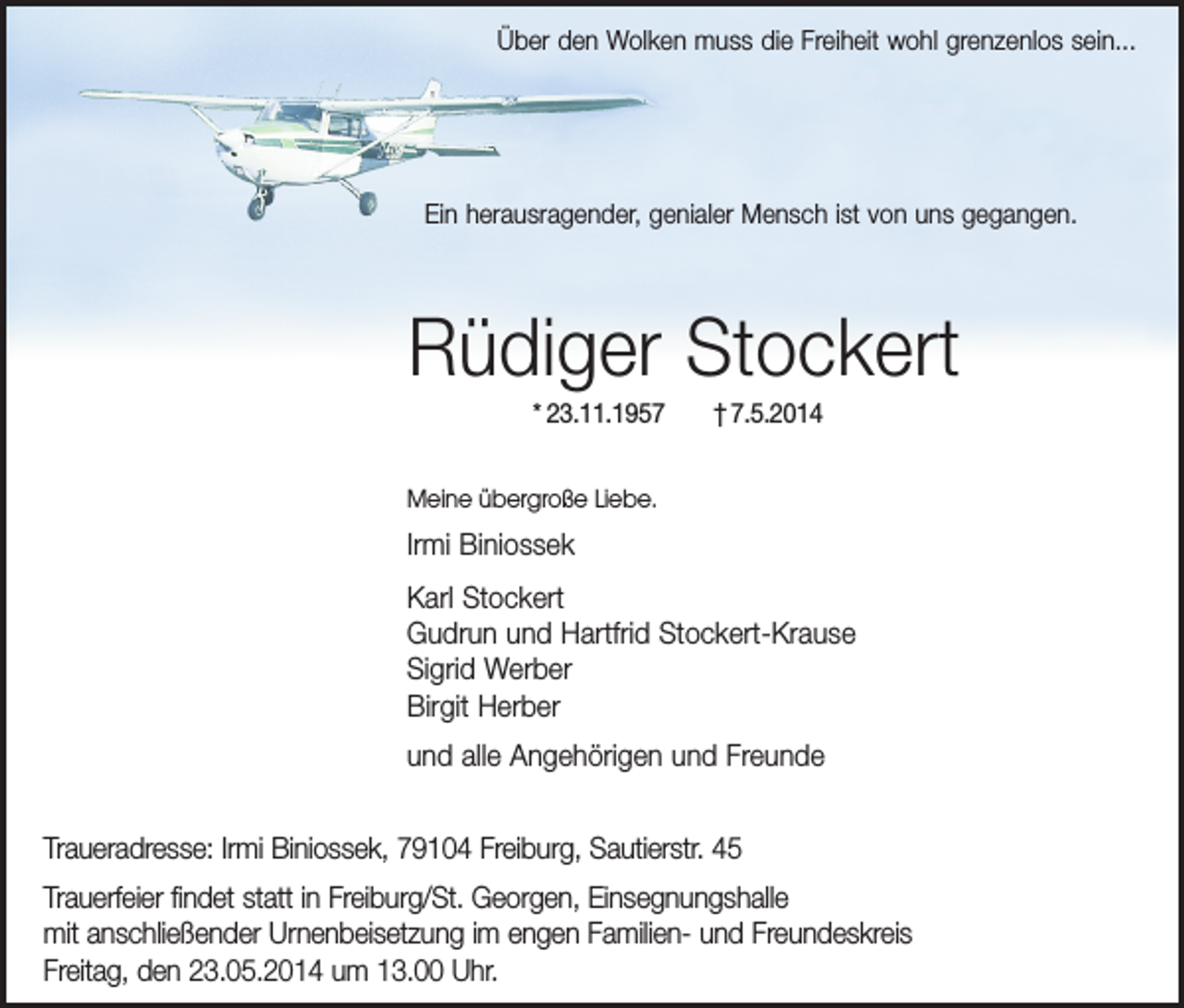 <p>Über den Wolken muss die Freiheit wohl grenzenlos sein...</p><p>Ein herausragender, genialer Mensch ist von uns gegangen.</p><p>Rüdiger Stockert<br />* 23.11.1957</p><p>† 7.5.2014</p><p>Meine übergroße Liebe.</p><p>Irmi Biniossek<br />Karl Stockert<br />Gudrun und Hartfrid Stockert-Krause<br />Sigrid Werber<br />Birgit Herber<br />und alle Angehörigen und Freunde<br />Traueradresse: Irmi Biniossek, 79104 Freiburg, Sautierstr. 45<br />Trauerfeier findet statt in Freiburg/St. Georgen, Einsegnungshalle<br />mit anschließender Urnenbeisetzung im engen Familien- und Freundeskreis<br />Freitag, den 23.05.2014 um 13.00 Uhr.</p>