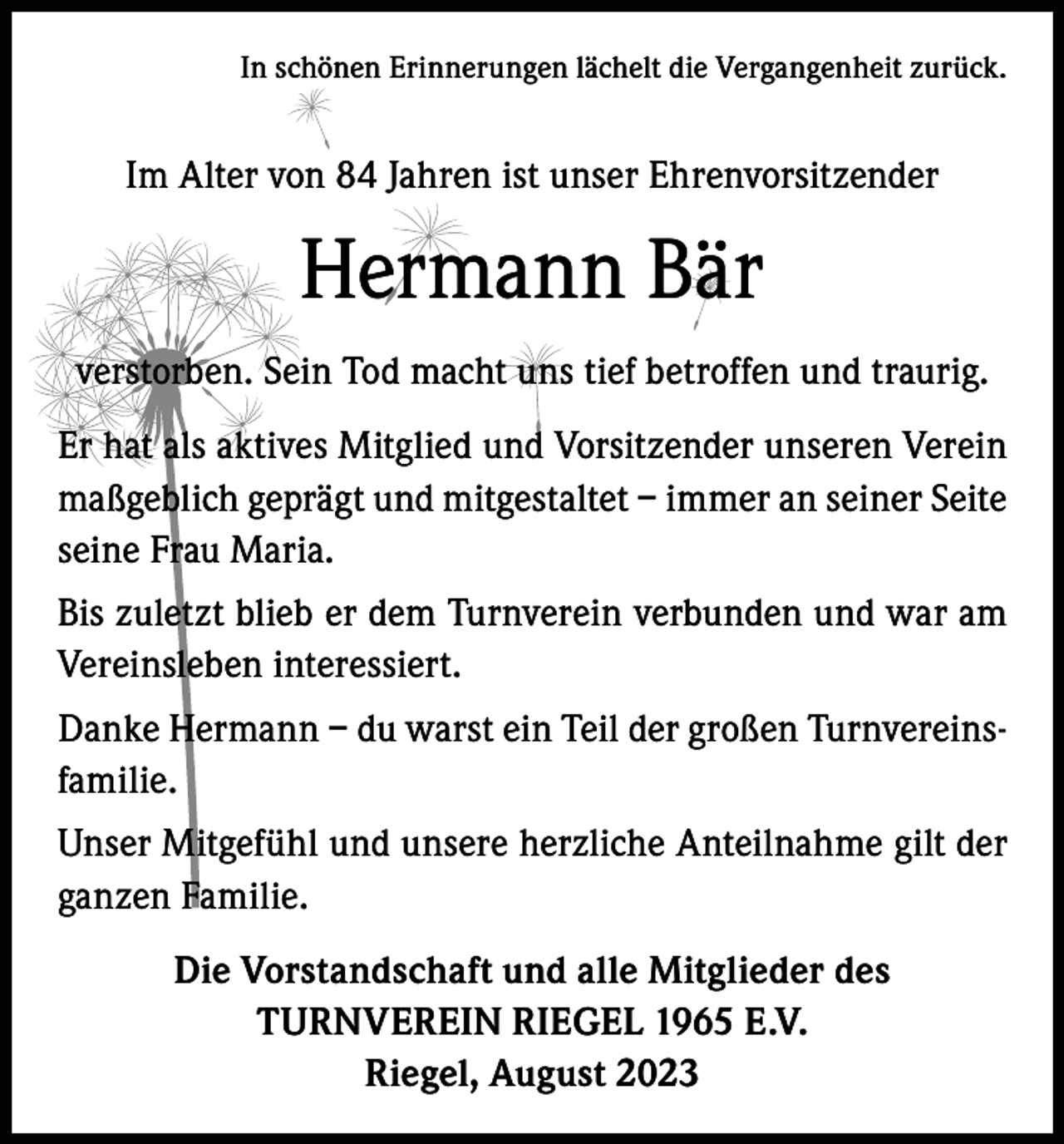 <p>In schönen Erinnerungen lächelt die Vergangenheit zurück.</p><p>Im Alter von 84 Jahren ist unser Ehrenvorsitzender</p><p>Hermann Bär<br />verstorben. Sein Tod macht uns tief betroffen und traurig.<br />Er hat als aktives Mitglied und Vorsitzender unseren Verein<br />maßgeblich geprägt und mitgestaltet – immer an seiner Seite<br />seine Frau Maria.<br />Bis zuletzt blieb er dem Turnverein verbunden und war am<br />Vereinsleben interessiert.<br />Danke Hermann – du warst ein Teil der großen Turnvereinsfamilie.<br />Unser Mitgefühl und unsere herzliche Anteilnahme gilt der<br />ganzen Familie.<br />Die Vorstandschaft und alle Mitglieder des<br />TURNVEREIN RIEGEL 1965 E.V.<br />Riegel, August 2023</p>