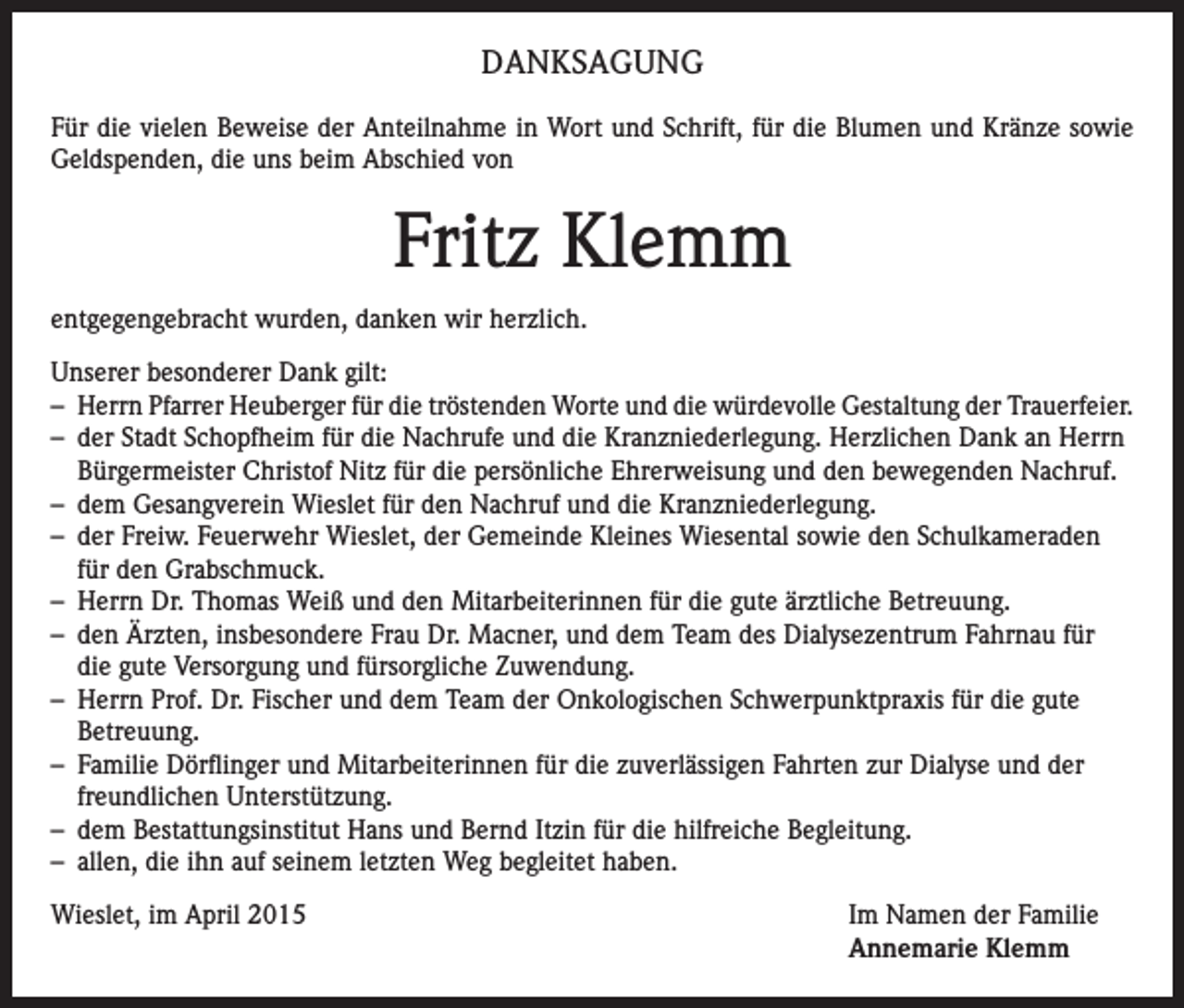 <p>DANKSAGUNG<br />Für die vielen Beweise der Anteilnahme in Wort und Schrift, für die Blumen und Kränze sowie<br />Geldspenden, die uns beim Abschied von</p><p>Fritz Klemm<br />entgegengebracht wurden, danken wir herzlich.<br />Unserer besonderer Dank gilt:<br />– Herrn Pfarrer Heuberger für die tröstenden Worte und die würdevolle Gestaltung der Trauerfeier.<br />– der Stadt Schopfheim für die Nachrufe und die Kranzniederlegung. Herzlichen Dank an Herrn<br />Bürgermeister Christof Nitz für die persönliche Ehrerweisung und den bewegenden Nachruf.<br />– dem Gesangverein Wieslet für den Nachruf und die Kranzniederlegung.<br />– der Freiw. Feuerwehr Wieslet, der Gemeinde Kleines Wiesental sowie den Schulkameraden<br />für den Grabschmuck.<br />– Herrn Dr. Thomas Weiß und den Mitarbeiterinnen für die gute ärztliche Betreuung.<br />– den Ärzten, insbesondere Frau Dr. Macner, und dem Team des Dialysezentrum Fahrnau für<br />die gute Versorgung und fürsorgliche Zuwendung.<br />– Herrn Prof. Dr. Fischer und dem Team der Onkologischen Schwerpunktpraxis für die gute<br />Betreuung.<br />– Familie Dörflinger und Mitarbeiterinnen für die zuverlässigen Fahrten zur Dialyse und der<br />freundlichen Unterstützung.<br />– dem Bestattungsinstitut Hans und Bernd Itzin für die hilfreiche Begleitung.<br />– allen, die ihn auf seinem letzten Weg begleitet haben.<br />Wieslet, im April 2015</p><p>Im Namen der Familie<br />Annemarie Klemm</p>