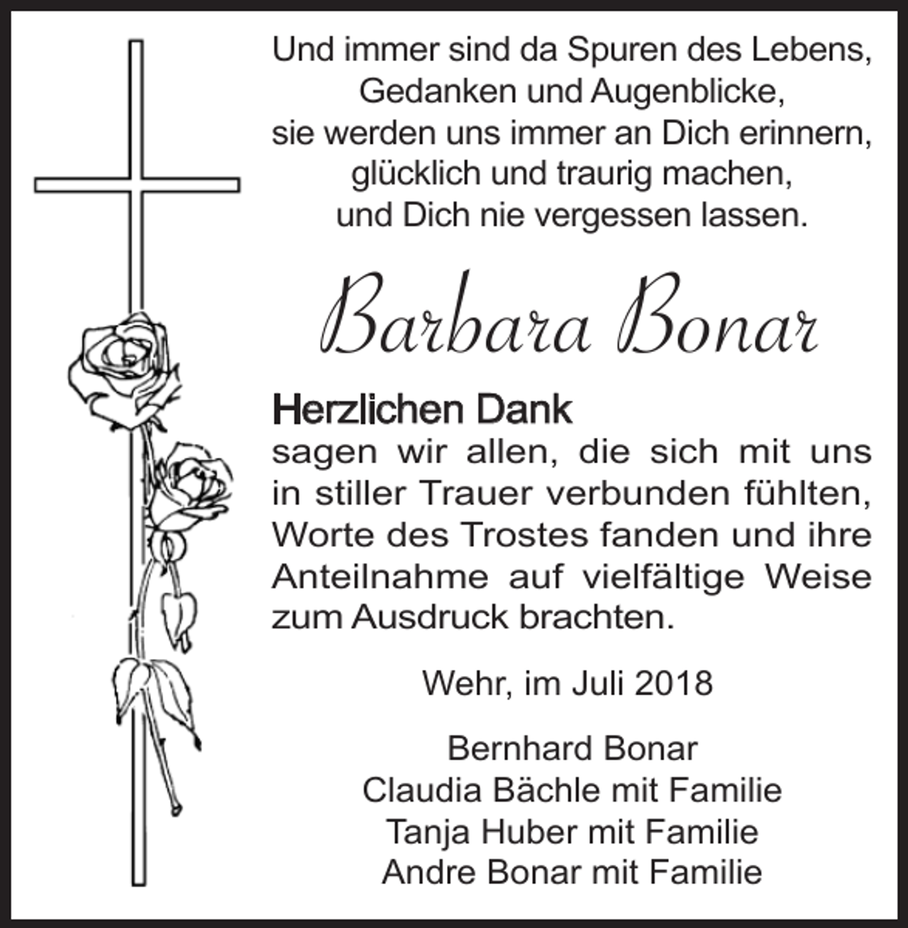 <p>Und immer sind da Spuren des Lebens,<br />Gedanken und Augenblicke,<br />sie werden uns immer an Dich erinnern,<br />glücklich und traurig machen,<br />und Dich nie vergessen lassen.</p><p>Barbara Bonar<br />Herzlichen Dank<br />sagen wir allen, die sich mit uns<br />in stiller Trauer verbunden fühlten,<br />Worte des Trostes fanden und ihre<br />Anteilnahme auf vielfältige Weise<br />zum Ausdruck brachten.<br />Wehr, im Juli 2018<br />Bernhard Bonar<br />Claudia Bächle mit Familie<br />Tanja Huber mit Familie<br />Andre Bonar mit Familie</p>