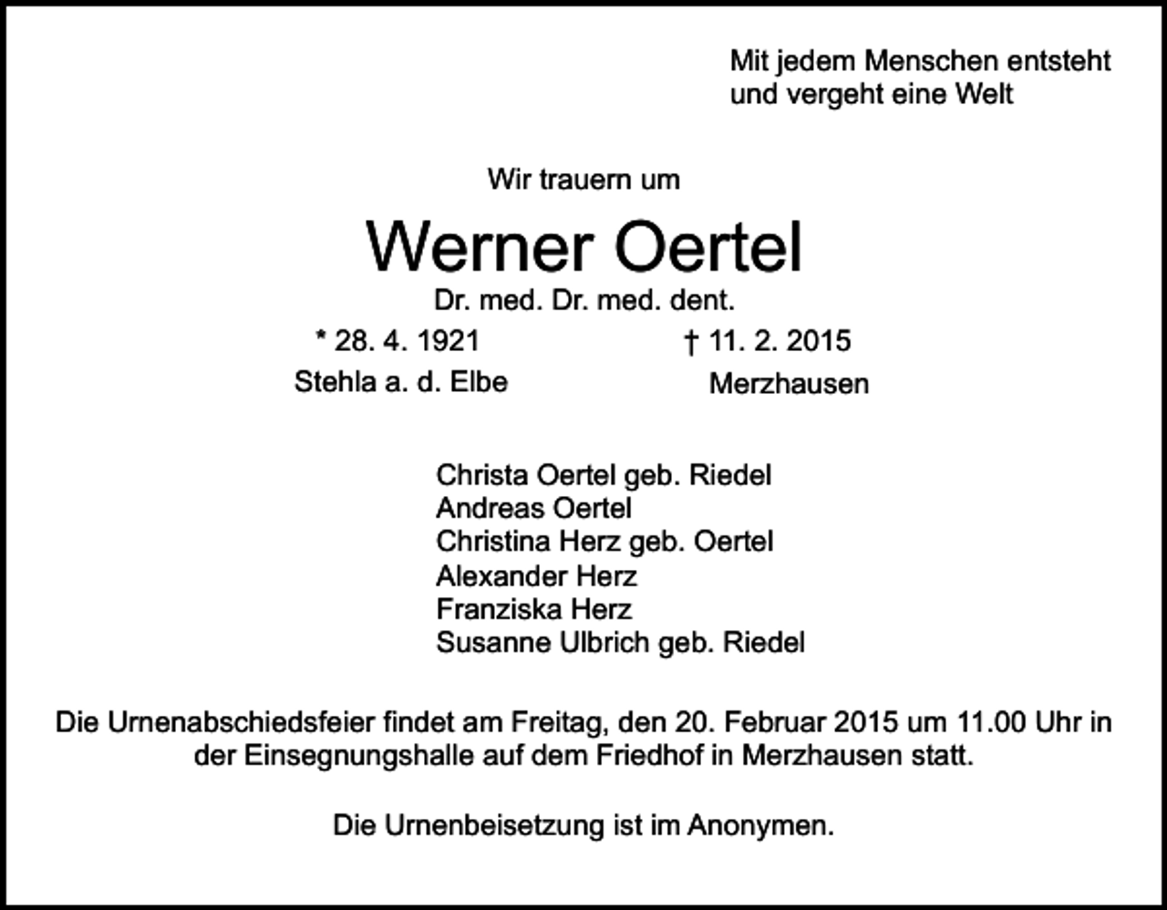 <p>Mit jedem Menschen entsteht<br />und vergeht eine Welt<br />Wir trauern um</p><p>Werner Oertel</p><p>Dr. med. Dr. med. dent.<br />* 28. 4. 1921<br />† 11. 2. 2015<br />Stehla a. d. Elbe<br />Merzhausen<br />Christa Oertel geb. Riedel<br />Andreas Oertel<br />Christina Herz geb. Oertel<br />Alexander Herz<br />Franziska Herz<br />Susanne Ulbrich geb. Riedel<br />Die Urnenabschiedsfeier findet am Freitag, den 20. Februar 2015 um 11.00 Uhr in<br />der Einsegnungshalle auf dem Friedhof in Merzhausen statt.<br />Die Urnenbeisetzung ist im Anonymen.</p>