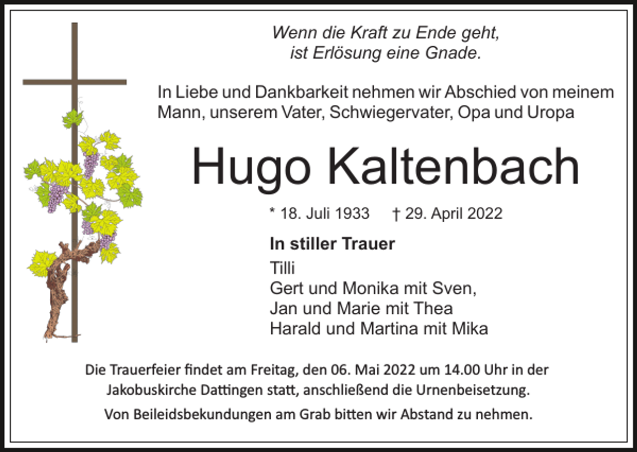 <p>Wenn die Kraft zu Ende geht,<br />ist Erlösung eine Gnade.<br />In Liebe und Dankbarkeit nehmen wir Abschied von meinem<br />Mann, unserem Vater, Schwiegervater, Opa und Uropa</p><p>Hugo Kaltenbach<br />* 18. Juli 1933</p><p>† 29. April 2022</p><p>In stiller Trauer<br />Tilli<br />Gert und Monika mit Sven,<br />Jan und Marie mit Thea<br />Harald und Martina mit Mika<br />Die Trauerfeier ﬁndet am Freitag, den 06. Mai 2022 um 14.00 Uhr in der<br />Jakobuskirche Da�ngen sta�, anschließend die Urnenbeisetzung.<br />Von Beileidsbekundungen am Grab bi�en wir Abstand zu nehmen.</p>
