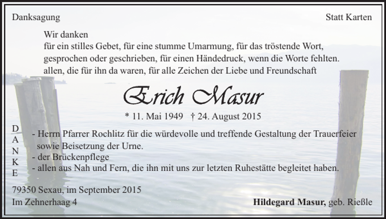 <p>Danksagung</p><p>Statt Karten</p><p>Wir danken<br />für ein stilles Gebet, für eine stumme Umarmung, für das tröstende Wort,<br />gesprochen oder geschrieben, für einen Händedruck, wenn die Worte fehlten.<br />allen, die für ihn da waren, für alle Zeichen der Liebe und Freundschaft</p><p>D<br />A<br />N<br />K<br />E</p><p>* 11. Mai 1949 † 24. August 2015<br />- Herrn Pfarrer Rochlitz für die würdevolle und treffende Gestaltung der Trauerfeier<br />sowie Beisetzung der Urne.<br />- der Brückenpflege<br />- allen aus Nah und Fern, die ihn mit uns zur letzten Ruhestätte begleitet haben.</p><p>79350 Sexau, im September 2015<br />Im Zehnerhaag 4</p><p>Hildegard Masur, geb. Rießle</p>