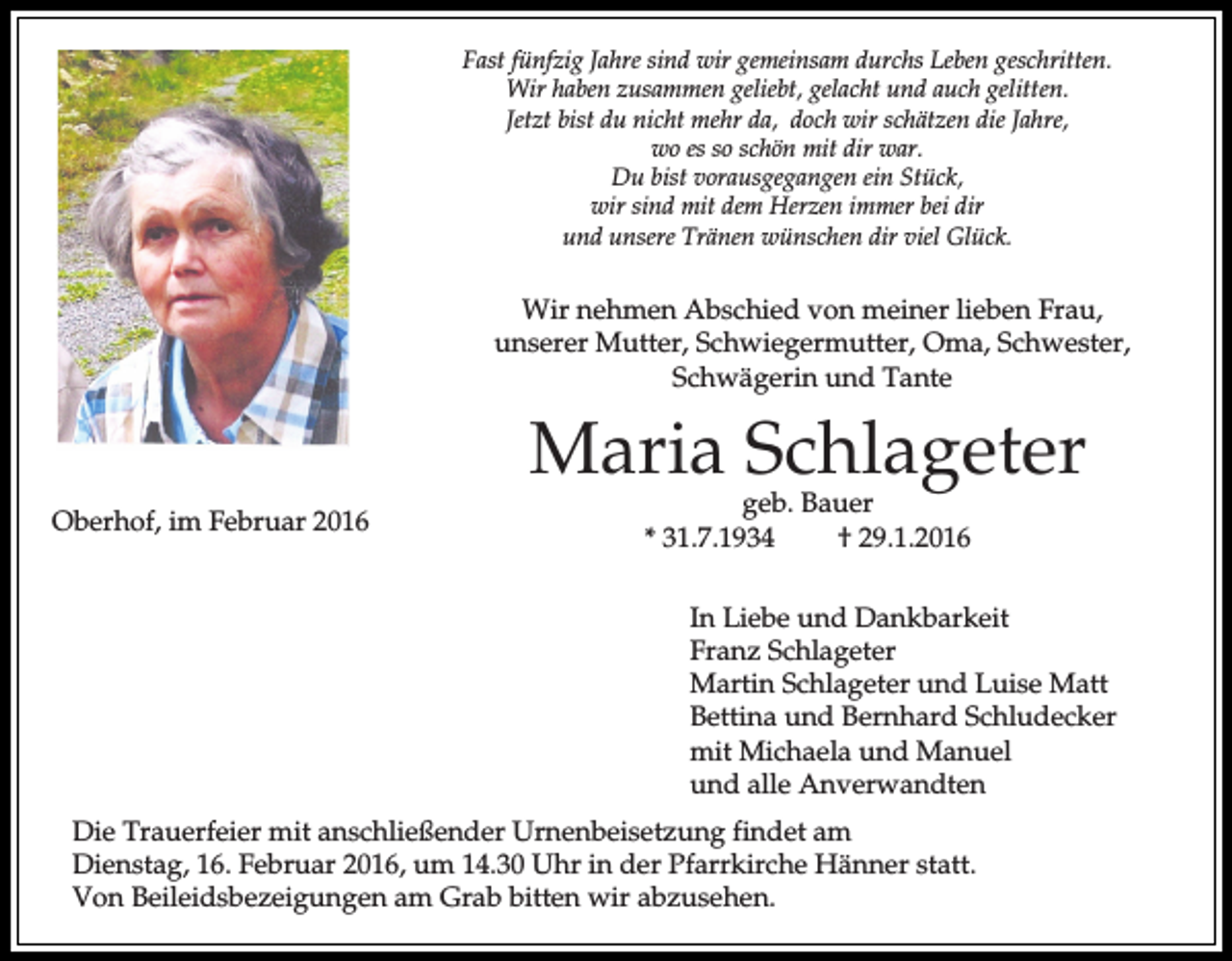 <p>Fast fünfzig Jahre sind wir gemeinsam durchs Leben geschritten.<br />Wir haben zusammen geliebt, gelacht und auch gelitten.<br />Jetzt bist du nicht mehr da, doch wir schätzen die Jahre,<br />wo es so schön mit dir war.<br />Du bist vorausgegangen ein Stück,<br />wir sind mit dem Herzen immer bei dir<br />und unsere Tränen wünschen dir viel Glück.</p><p>Wir nehmen Abschied von meiner lieben Frau,<br />unserer Mutter, Schwiegermutter, Oma, Schwester,<br />Schwägerin und Tante</p><p>Maria Schlageter<br />Oberhof, im Februar 2016</p><p>geb. Bauer<br />* 31.7.1934<br />† 29.1.2016</p><p>In Liebe und Dankbarkeit<br />Franz Schlageter<br />Martin Schlageter und Luise Matt<br />Bettina und Bernhard Schludecker<br />mit Michaela und Manuel<br />und alle Anverwandten<br />Die Trauerfeier mit anschließender Urnenbeisetzung findet am<br />Dienstag, 16. Februar 2016, um 14.30 Uhr in der Pfarrkirche Hänner statt.<br />Von Beileidsbezeigungen am Grab bitten wir abzusehen.</p>