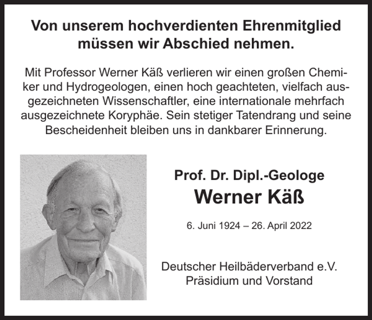 <p>Von unserem hochverdienten Ehrenmitglied<br />müssen wir Abschied nehmen.<br />Mit Professor Werner Käß verlieren wir einen großen Chemiker und Hydrogeologen, einen hoch geachteten, vielfach ausgezeichneten Wissenschaftler, eine internationale mehrfach<br />ausgezeichnete Koryphäe. Sein stetiger Tatendrang und seine<br />Bescheidenheit bleiben uns in dankbarer Erinnerung.</p><p>Prof. Dr. Dipl.-Geologe</p><p>Werner Käß</p><p>6. Juni 1924 – 26. April 2022</p><p>Deutscher Heilbäderverband e.V.<br />Präsidium und Vorstand</p>