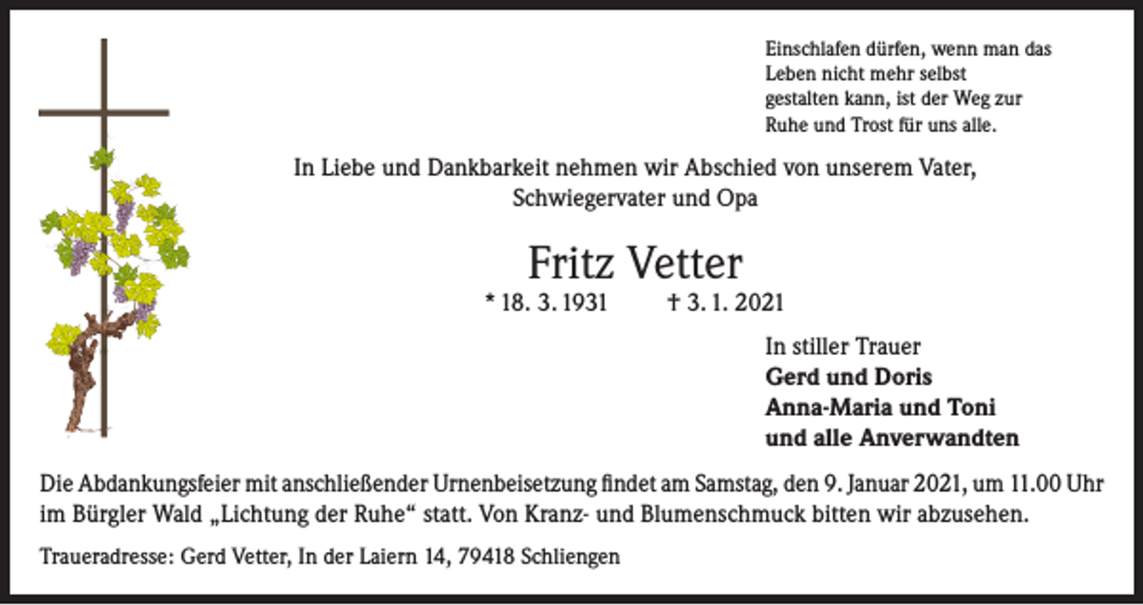 <p>Einschlafen dürfen, wenn man das<br />Leben nicht mehr selbst<br />gestalten kann, ist der Weg zur<br />Ruhe und Trost für uns alle.</p><p>In Liebe und Dankbarkeit nehmen wir Abschied von unserem Vater,<br />Schwiegervater und Opa</p><p>Fritz Vetter</p><p>* 18. 3. 1931</p><p>† 3. 1. 2021<br />In stiller Trauer<br />Gerd und Doris<br />Anna-Maria und Toni<br />und alle Anverwandten</p><p>Die Abdankungsfeier mit anschließender Urnenbeisetzung findet am Samstag, den 9. Januar 2021, um 11.00 Uhr<br />im Bürgler Wald „Lichtung der Ruhe“ statt. Von Kranz- und Blumenschmuck bitten wir abzusehen.<br />Traueradresse: Gerd Vetter, In der Laiern 14, 79418 Schliengen</p>