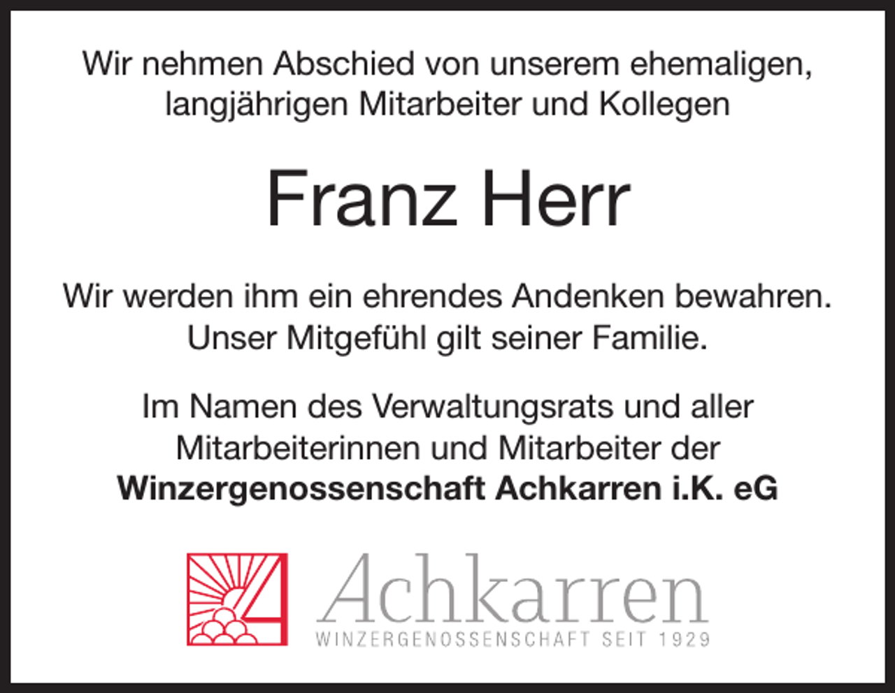 <p>Wir nehmen Abschied von unserem ehemaligen,<br />langjährigen Mitarbeiter und Kollegen</p><p>Franz Herr<br />Wir werden ihm ein ehrendes Andenken bewahren.<br />Unser Mitgefühl gilt seiner Familie.<br />Im Namen des Verwaltungsrats und aller<br />Mitarbeiterinnen und Mitarbeiter der<br />Winzergenossenschaft Achkarren i.K. eG</p>