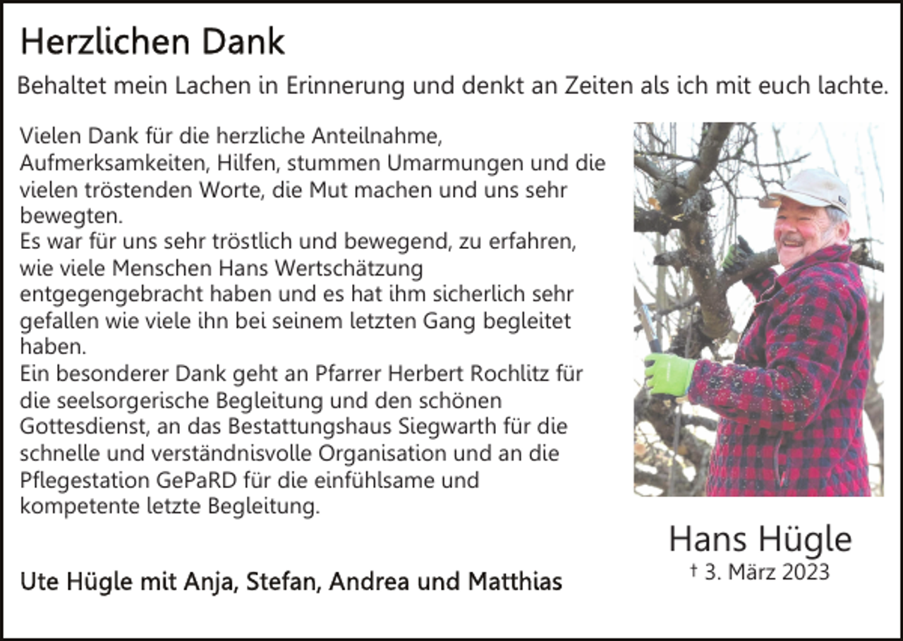 <p>Behaltet mein Lachen in Erinnerung und denkt an Zeiten als ich mit euch lachte.<br />Vielen Dank für die herzliche Anteilnahme,<br />Aufmerksamkeiten, Hilfen, stummen Umarmungen und die<br />vielen tröstenden Worte, die Mut machen und uns sehr<br />bewegten.<br />Es war für uns sehr tröstlich und bewegend, zu erfahren,<br />wie viele Menschen Hans Wertschätzung<br />entgegengebracht haben und es hat ihm sicherlich sehr<br />gefallen wie viele ihn bei seinem letzten Gang begleitet<br />haben.<br />Ein besonderer Dank geht an Pfarrer Herbert Rochlitz für<br />die seelsorgerische Begleitung und den schönen<br />Gottesdienst, an das Bestattungshaus Siegwarth für die<br />schnelle und verständnisvolle Organisation und an die<br />Pflegestation GePaRD für die einfühlsame und<br />kompetente letzte Begleitung.</p><p>Hans Hügle<br />† 3. März 2023</p>