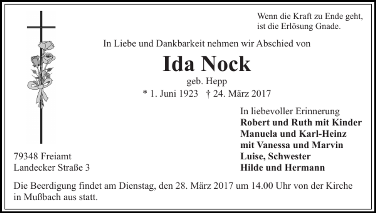 <p>Wenn die Kraft zu Ende geht,<br />ist die Erlösung Gnade.</p><p>In Liebe und Dankbarkeit nehmen wir Abschied von</p><p>Ida Nock</p><p>geb. Hepp<br />* 1. Juni 1923 † 24. März 2019348 Freiamt<br />Landecker Straße 3</p><p>In liebevoller Erinnerung<br />Robert und Ruth mit Kinder<br />Manuela und Karl-Heinz<br />mit Vanessa und Marvin<br />Luise, Schwester<br />Hilde und Hermann</p><p>Die Beerdigung findet am Dienstag, den 28. März 2017 um 14.00 Uhr von der Kirche<br />in Mußbach aus statt.</p>