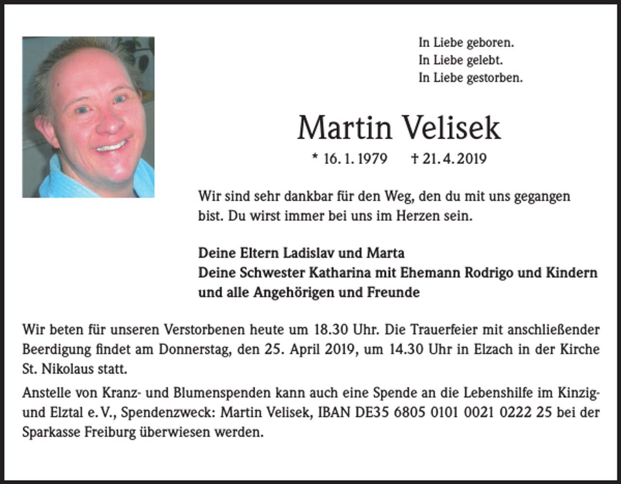 <p>In Liebe geboren.<br />In Liebe gelebt.<br />In Liebe gestorben.</p><p>Martin Velisek<br />* 16. 1. 1979</p><p>† 21. 4. 2019</p><p>Wir sind sehr dankbar für den Weg, den du mit uns gegangen<br />bist. Du wirst immer bei uns im Herzen sein.<br />Deine Eltern Ladislav und Marta<br />Deine Schwester Katharina mit Ehemann Rodrigo und Kindern<br />und alle Angehörigen und Freunde<br />Wir beten für unseren Verstorbenen heute um 18.30 Uhr. Die Trauerfeier mit anschließender<br />Beerdigung findet am Donnerstag, den 25. April 2019, um 14.30 Uhr in Elzach in der Kirche<br />St. Nikolaus statt.<br />Anstelle von Kranz- und Blumenspenden kann auch eine Spende an die Lebenshilfe im Kinzigund Elztal e. V., Spendenzweck: Martin Velisek, IBAN DE35 6805 0101 0021 0225 bei der<br />Sparkasse Freiburg überwiesen werden.</p>