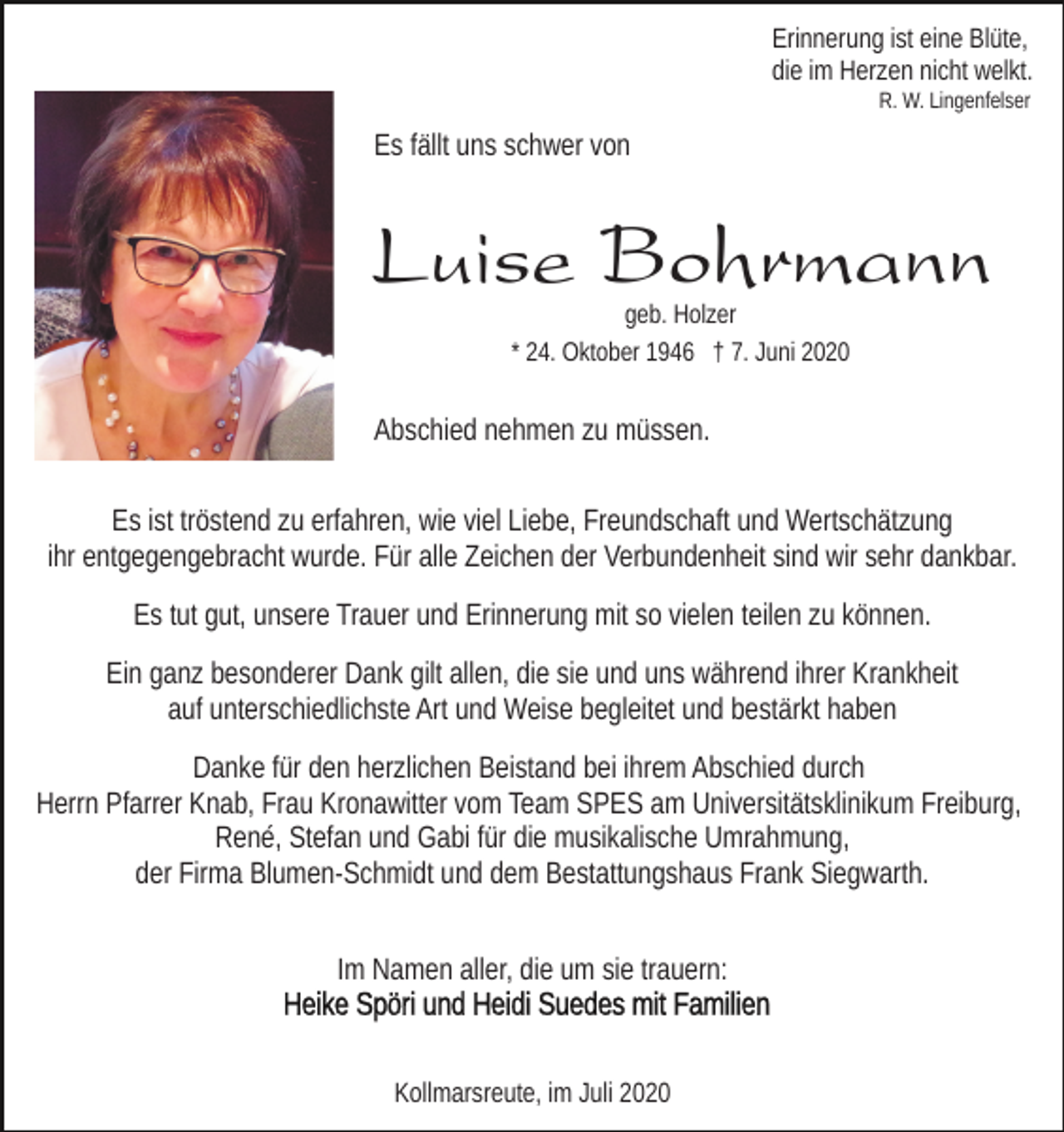 <p>Erinnerung ist eine Blüte,<br />die im Herzen nicht welkt.<br />R. W. Lingenfelser</p><p>Es fällt uns schwer von</p><p>Luise Bohrmann<br />geb. Holzer<br />* 24. Oktober 1946 † 7. Juni 2020</p><p>Abschied nehmen zu müssen.<br />Es ist tröstend zu erfahren, wie viel Liebe, Freundschaft und Wertschätzung<br />ihr entgegengebracht wurde. Für alle Zeichen der Verbundenheit sind wir sehr dankbar.<br />Es tut gut, unsere Trauer und Erinnerung mit so vielen teilen zu können.<br />Ein ganz besonderer Dank gilt allen, die sie und uns während ihrer Krankheit<br />auf unterschiedlichste Art und Weise begleitet und bestärkt haben<br />Danke für den herzlichen Beistand bei ihrem Abschied durch<br />Herrn Pfarrer Knab, Frau Kronawitter vom Team SPES am Universitätsklinikum Freiburg,<br />René, Stefan und Gabi für die musikalische Umrahmung,<br />der Firma Blumen-Schmidt und dem Bestattungshaus Frank Siegwarth.<br />Im Namen aller, die um sie trauern:</p><p>Kollmarsreute, im Juli 2020</p>