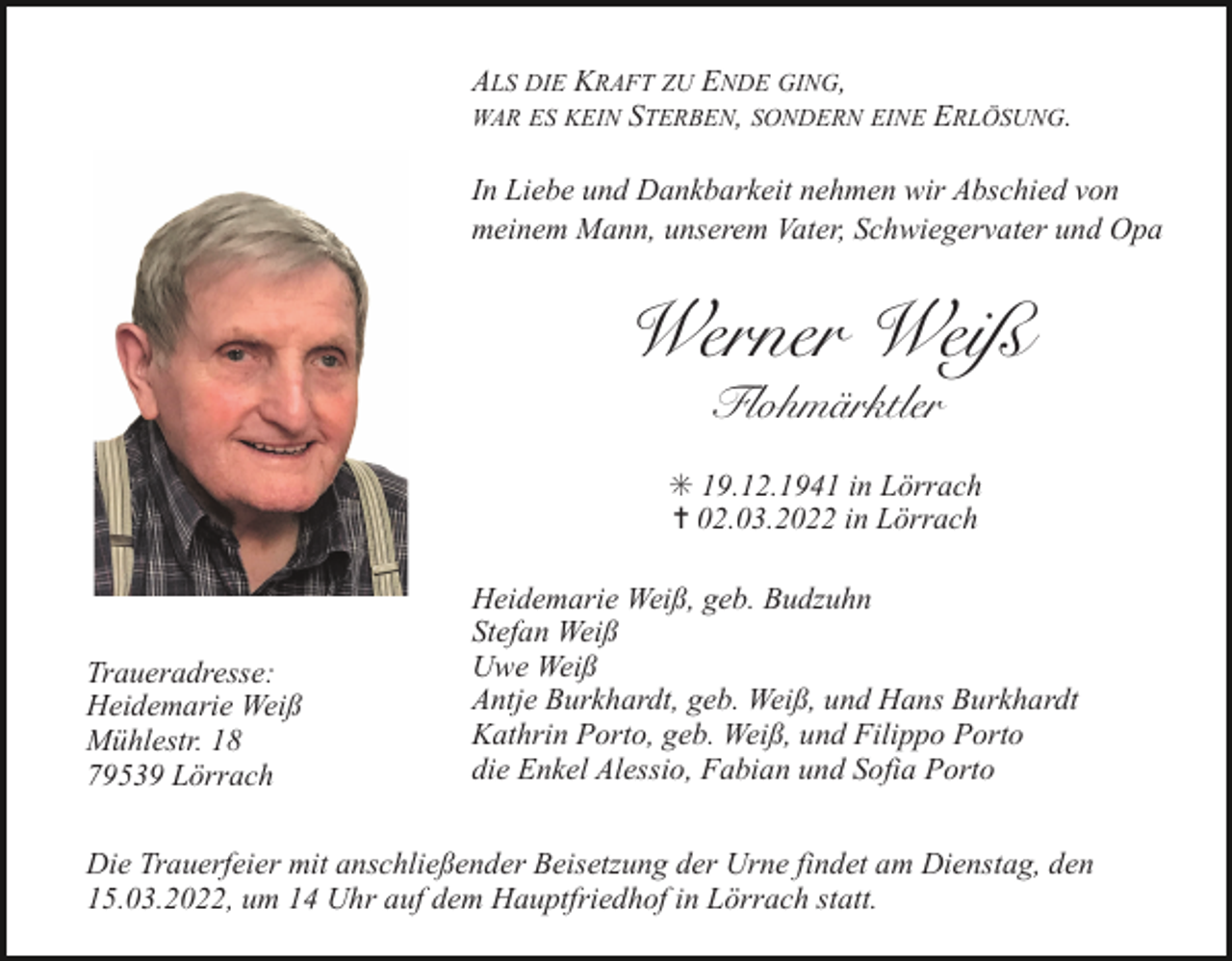 <p>ALS DIE KRAFT ZU ENDE GING,<br />WAR ES KEIN STERBEN, SONDERN EINE ERLÖSUNG.<br />In Liebe und Dankbarkeit nehmen wir Abschied von<br />meinem Mann, unserem Vater, Schwiegervater und Opa</p><p>Werner Weiß<br />Flohmärktler<br />✳ 19.12.1941 in Lörrach<br />✝ 02.03.2022 in Lörrach</p><p>Traueradresse:<br />Heidemarie Weiß<br />Mühlestr. 18<br />79539 Lörrach</p><p>Heidemarie Weiß, geb. Budzuhn<br />Stefan Weiß<br />Uwe Weiß<br />Antje Burkhardt, geb. Weiß, und Hans Burkhardt<br />Kathrin Porto, geb. Weiß, und Filippo Porto<br />die Enkel Alessio, Fabian und Sofia Porto</p><p>Die Trauerfeier mit anschließender Beisetzung der Urne findet am Dienstag, den<br />15.03.2022, um 14 Uhr auf dem Hauptfriedhof in Lörrach statt.</p>