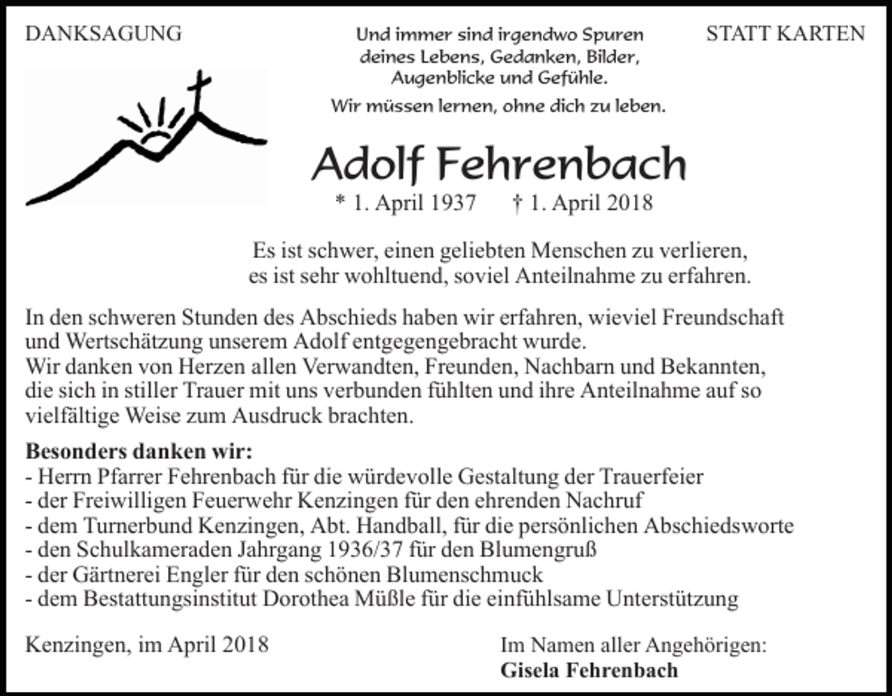 <p>DDANKSAGUNG<br />A N KS A G U N G</p><p>Und<br />U n d i immer<br />m m e r sisind<br />n d i rirgendwo<br />g e n d w o SSpuren<br />p ur e n<br />ddeines<br />ei n e s LLebens,<br />e b e n s, Gedanken,<br />G e d a n k e n, Bilder,<br />Bil d e r,<br />AAugenblicke<br />u g e n bli c k e uund<br />n d Gefühle.<br />G ef ü hl e.</p><p>S T A T T KARTEN<br />K A RTE N<br />STATT</p><p>Wi<br />r mmüssen<br />ü s s e n l elernen,<br />r n e n, o ohne<br />h n e dich<br />di c h zzu<br />u l leben.<br />e b e n.<br />Wir</p><p>AAdolf<br />d olf FFehrenbach<br />e hr e n b a c h<br />** 1.<br />A pril 11<br />1. April</p><p>†† 1.<br />A p ril<br />1. April</p><p>Es ist<br />c h w er, eieinen<br />n e n ggeliebten<br />eli e b t e n Menschen<br />M e ns c h e n zu<br />z u verlieren,<br />v erli er e n,<br />Es<br />istsschwer,<br />es<br />ist ssehr<br />es ist<br />e hr wohltuend,<br />w o hlt u e n d, ssoviel<br />o v i el Anteilnahme<br />A nt eil n a h m e zu<br />z u erfahren.<br />erf a hre n.<br />I n den<br />In<br />d e n schweren<br />s c h w er e n Stunden<br />St u n d e n ddes<br />es Abschieds<br />A bs c hi e ds hhaben<br />a b e n wir<br />wir erfahren,<br />erf a hr e n, wieviel<br />wi e vi el Freundschaft<br />Fr e u n ds c h aft<br />uund<br />n d Wertschätzung<br />Werts c h ät z u n g uunserem<br />ns er e m Adolf<br />A d olf eentgegengebracht<br />nt g e g e n g e br a c ht wurde.<br />w ur d e.<br />Wird adanken<br />Wir<br />n k e n v von<br />o n HHerzen<br />er z e n a allen<br />ll e n Verwandten,<br />Ver w a n dt e n, Freunden,<br />Fr e u n d en, Nachbarn<br />N a c h b ar n uund<br />n d Bekannten,<br />B e k a n nt e n,<br />die<br />stiller<br />di<br />e sisich<br />c h iin<br />n still<br />er Trauer<br />Tr a u er mit<br />m it uns<br />u ns verbunden<br />v er b u n d e n fühlten<br />f ü hlt e n und<br />un d iihre<br />hr e Anteilnahme<br />A nt eil n a h m e aauf<br />uf ssoo<br />vielfältige<br />vi<br />elf älti g e Weise<br />Weis e zzum<br />u m Ausdruck<br />A u s dr u c k brachten.<br />br a c ht e n.<br />BBesonders<br />es o n d e rs ddanken<br />a n k e n wir:<br />wi r:<br />die<br />- Herrn<br />H err n Pfarrer<br />Pf arr er Fehrenbach<br />F e hr e n b a ch ffür<br />ür di<br />e würdevolle<br />w ür d e v oll e Gestaltung<br />G est alt u n g der<br />d er Trauerfeier<br />Tr a u erf ei er<br />- der<br />d er Freiwilligen<br />Fr ei willi g e n Feuerwehr<br />F e u er we hr Kenzingen<br />K e n zi n g e n ffür<br />ür den<br />d e n eehrenden<br />h r e n d e n Nachruf<br />N a c hr uf<br />diee persönlichen<br />- dem<br />d e m Turnerbund<br />T ur n er b u n d Kenzingen,<br />K e n zi ng e n, Abt.<br />A bt. Handball,<br />H a n d b all, ffür<br />ür di<br />p ers ö nli c h e n Abschiedsworte<br />A bs c hi e ds w ort e<br />- den<br />d e n Schulkameraden<br />S c h ul k a m er a d e n Jahrgang<br />J a hr g a n g 1936/37<br />1 9 3 6/ 3 7 ffür<br />ür den<br />d e n Blumengruß<br />Bl um e n gr u ß<br />d er Gärtnerei<br />G ärt n er ei Engler<br />E n gl er ffür<br />ür dden<br />e n sschönen<br />c h ö n e n Blumenschmuck<br />Bl u m e ns c h m u c k<br />- der<br />- dem<br />d e m Bestattungsinstitut<br />B est att u n gsi nstit ut DDorothea<br />or ot h e a Müßle<br />M ü ßl e f für<br />ür didie<br />e eeinfühlsame<br />i nf ü hls a m e Unterstützung<br />U nt erst üt z u n g<br />KKenzingen,<br />e n zi n g e n, i im<br />m AApril<br />pril 22</p><p>Im<br />I m Namen<br />N a m e n aller<br />all er Angehörigen:<br />A n g e h örig e n:<br />Gisela<br />Gis el a FFehrenbach<br />e hre n b ac h</p>