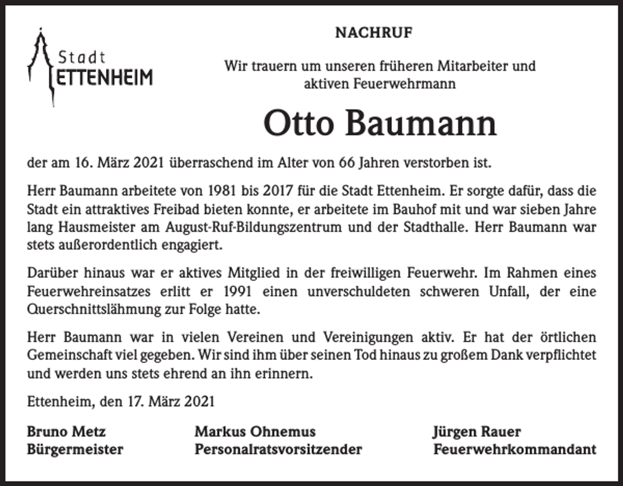 <p>NACHRUF<br />Wir trauern um unseren früheren Mitarbeiter und<br />aktiven Feuerwehrmann</p><p>Otto Baumann<br />der am 16. März 2021 überraschend im Alter von 66 Jahren verstorben ist.<br />Herr Baumann arbeitete von 1981 bis 2017 für die Stadt Ettenheim. Er sorgte dafür, dass die<br />Stadt ein attraktives Freibad bieten konnte, er arbeitete im Bauhof mit und war sieben Jahre<br />lang Hausmeister am August-Ruf-Bildungszentrum und der Stadthalle. Herr Baumann war<br />stets außerordentlich engagiert.<br />Darüber hinaus war er aktives Mitglied in der freiwilligen Feuerwehr. Im Rahmen eines<br />­Feuerwehreinsatzes erlitt er 1991 einen unverschuldeten schweren Unfall, der eine<br />­Querschnittslähmung zur Folge hatte.<br />Herr Baumann war in vielen Vereinen und Vereinigungen aktiv. Er hat der örtlichen<br />­Gemeinschaft viel gegeben. Wir sind ihm über seinen Tod hinaus zu großem Dank ­verpflichtet<br />und werden uns stets ehrend an ihn erinnern.<br />Ettenheim, den 17. März 2021<br />Bruno Metz<br />Bürgermeister</p><p>Markus Ohnemus<br />Personalratsvorsitzender</p><p>Jürgen Rauer<br />Feuerwehrkommandant</p>
