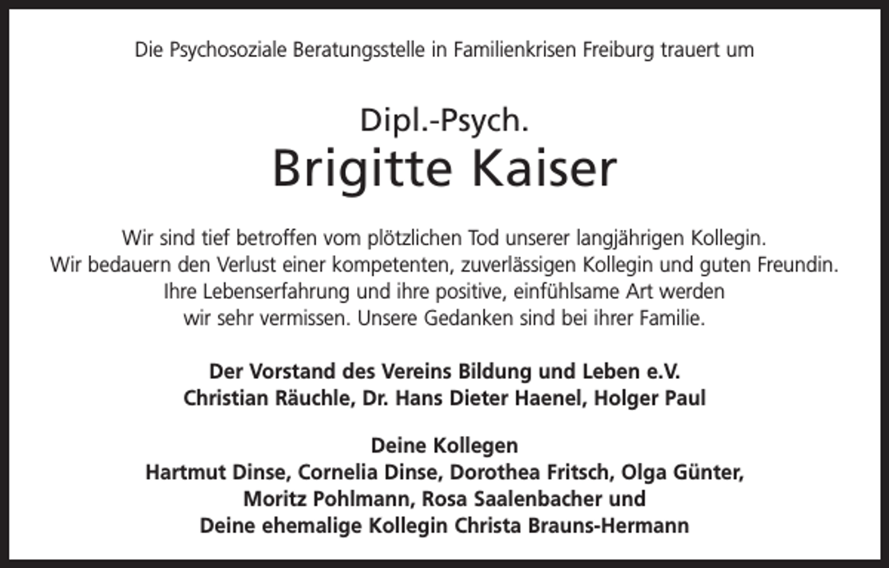 <p>Die Psychosoziale Beratungsstelle in Familienkrisen Freiburg trauert um</p><p>Dipl.-Psych.</p><p>Brigitte Kaiser<br />Wir sind tief betroffen vom plötzlichen Tod unserer langjährigen Kollegin.<br />Wir bedauern den Verlust einer kompetenten, zuverlässigen Kollegin und guten Freundin.<br />Ihre Lebenserfahrung und ihre positive, einfühlsame Art werden<br />wir sehr vermissen. Unsere Gedanken sind bei ihrer Familie.<br />Der Vorstand des Vereins Bildung und Leben e.V.<br />Christian Räuchle, Dr. Hans Dieter Haenel, Holger Paul<br />Deine Kollegen<br />Hartmut Dinse, Cornelia Dinse, Dorothea Fritsch, Olga Günter,<br />Moritz Pohlmann, Rosa Saalenbacher und<br />Deine ehemalige Kollegin Christa Brauns-Hermann</p>