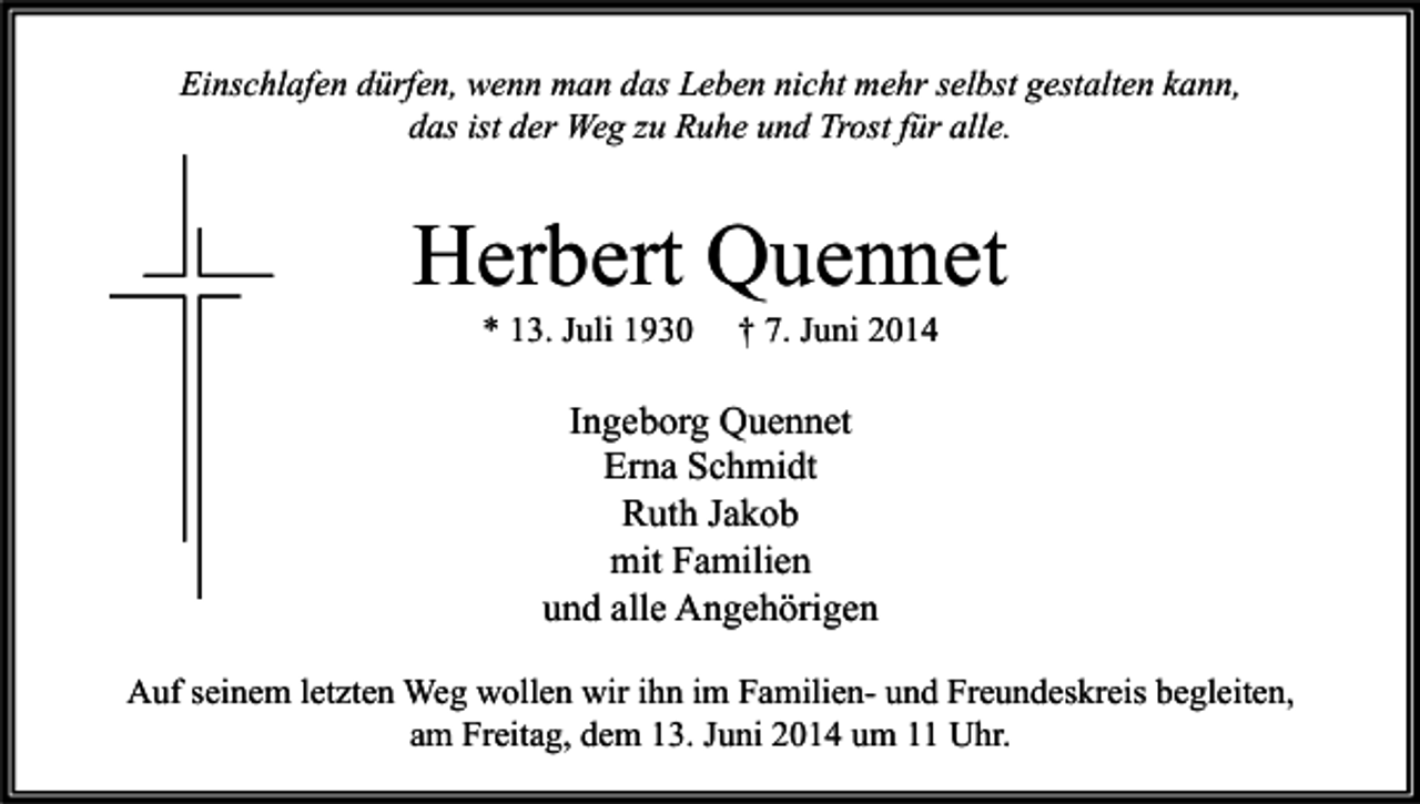 <p>Einschlafen dürfen, wenn man das Leben nicht mehr selbst gestalten kann,<br />das ist der Weg zu Ruhe und Trost für alle.</p><p>Herbert Quennet<br />* 13. Juli 1930</p><p>† 7. Juni 2014</p><p>Ingeborg Quennet<br />Erna Schmidt<br />Ruth Jakob<br />mit Familien<br />und alle Angehörigen<br />Auf seinem letzten Weg wollen wir ihn im Familien- und Freundeskreis begleiten,<br />am Freitag, dem 13. Juni 2014 um 11 Uhr.</p>
