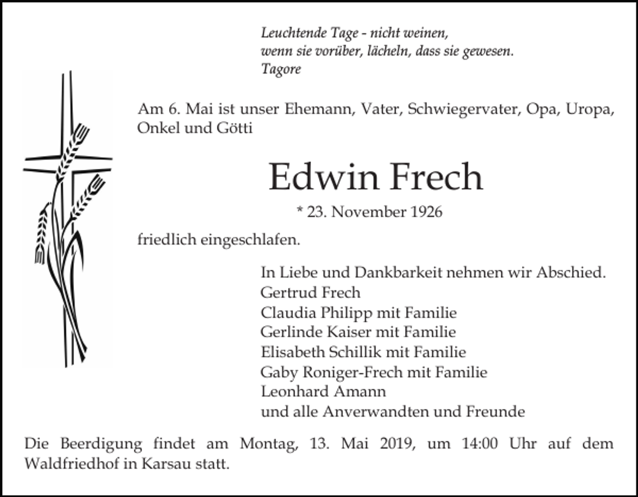 <p>Leuchtende Tage - nicht weinen,<br />wenn sie vorüber, lächeln, dass sie gewesen.<br />Tagore</p><p>Am 6. Mai ist unser Ehemann, Vater, Schwiegervater, Opa, Uropa,<br />Onkel und Götti</p><p>Edwin Frech<br />* 23. November 1926<br />friedlich eingeschlafen.<br />In Liebe und Dankbarkeit nehmen wir Abschied.<br />Gertrud Frech<br />Claudia Philipp mit Familie<br />Gerlinde Kaiser mit Familie<br />Elisabeth Schillik mit Familie<br />Gaby Roniger-Frech mit Familie<br />Leonhard Amann<br />und alle Anverwandten und Freunde<br />Die Beerdigung findet am Montag, 13. Mai 2019, um 14:00 Uhr auf dem<br />Waldfriedhof in Karsau statt.</p>