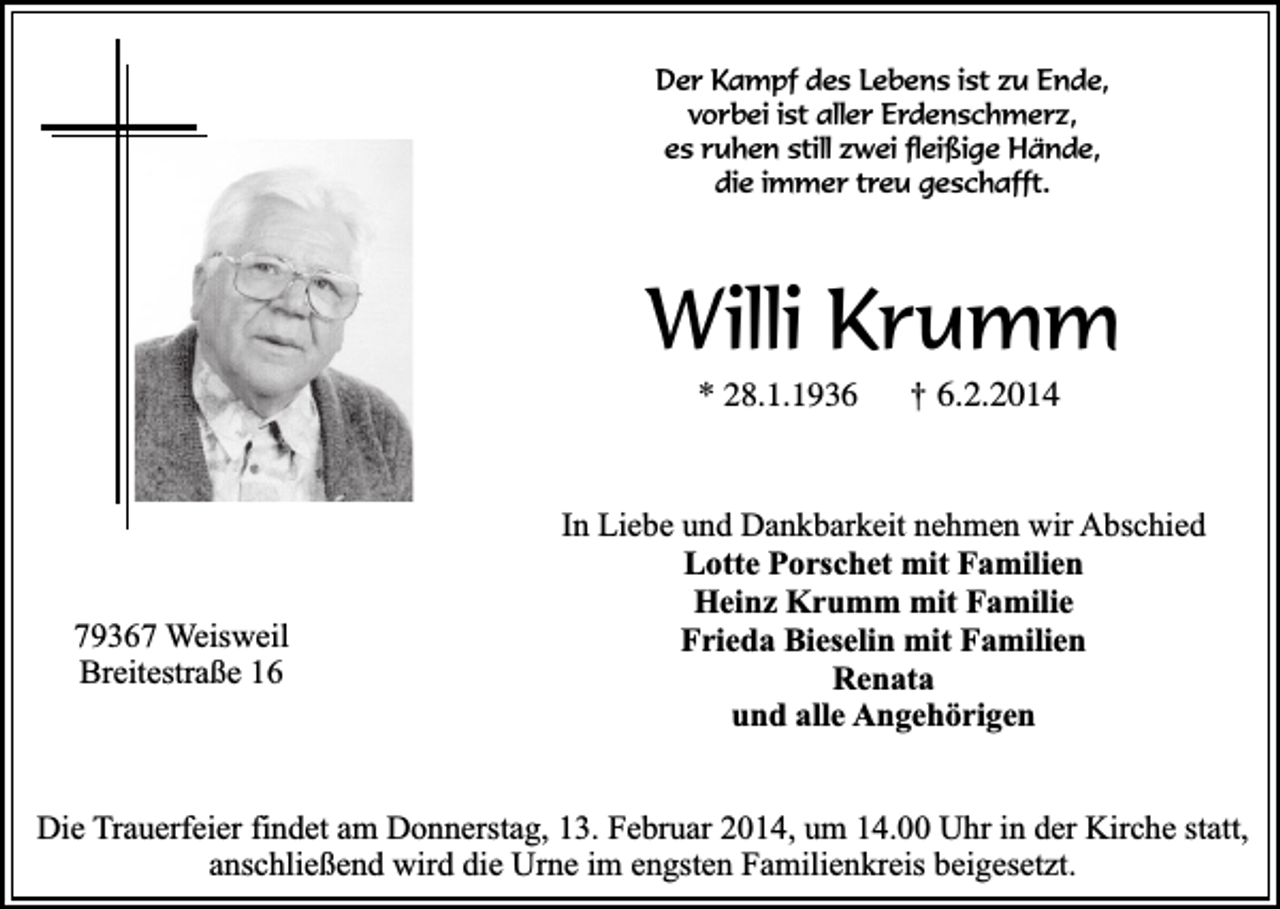 <p>Der Kampf des Lebens ist zu Ende,<br />vorbei ist aller Erdenschmerz,<br />es ruhen still zwei fleißige Hände,<br />die immer treu geschafft.</p><p>Willi Krumm<br />* 28.1.1936</p><p>79367 Weisweil<br />Breitestraße 16</p><p>†</p><p>6.2.2014</p><p>In Liebe und Dankbarkeit nehmen wir Abschied<br />Lotte Porschet mit Familien<br />Heinz Krumm mit Familie<br />Frieda Bieselin mit Familien<br />Renata<br />und alle Angehörigen</p><p>Die Trauerfeier findet am Donnerstag, 13. Februar 2014, um 14.00 Uhr in der Kirche statt,<br />anschließend wird die Urne im engsten Familienkreis beigesetzt.</p>