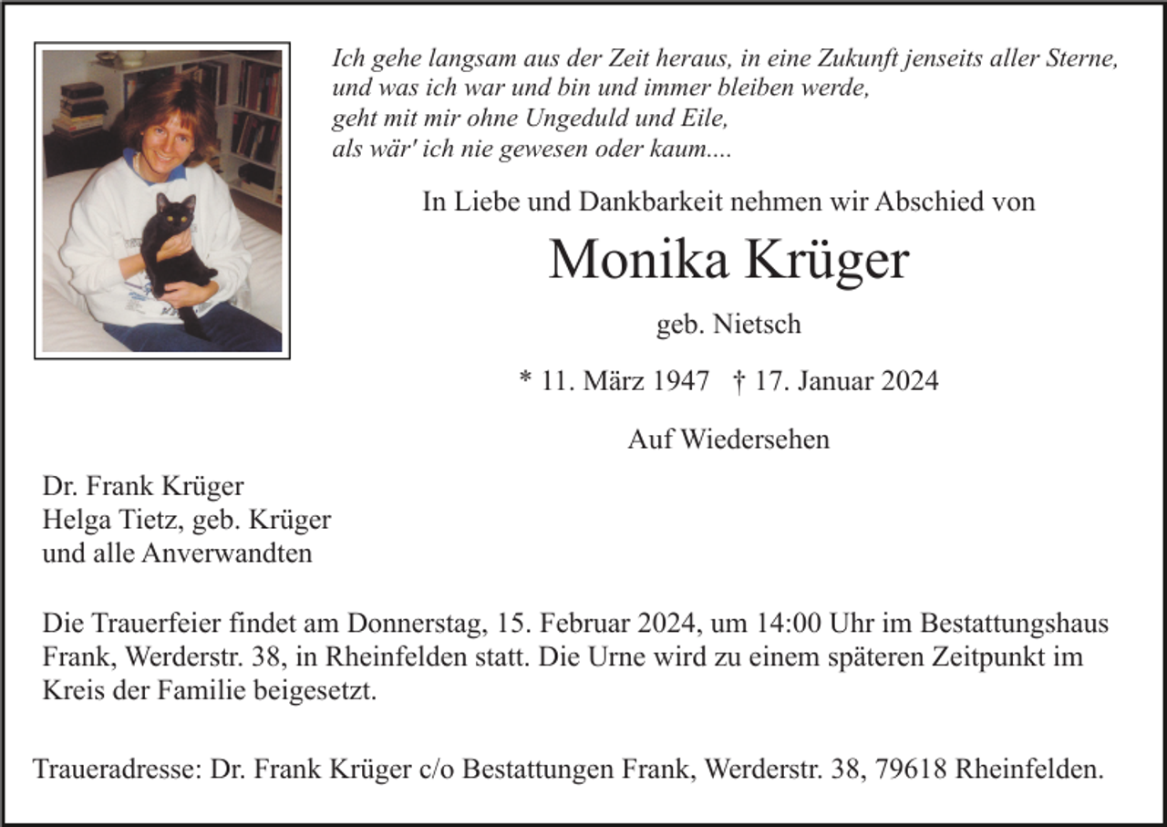 <p>Ich gehe langsam aus der Zeit heraus, in eine Zukunft jenseits aller Sterne,<br />und was ich war und bin und immer bleiben werde,<br />geht mit mir ohne Ungeduld und Eile,<br />als wär' ich nie gewesen oder kaum....</p><p>In Liebe und Dankbarkeit nehmen wir Abschied von</p><p>Monika Krüger<br />geb. Nietsch<br />* 11. März 1947 † 17. Januar 2024<br />Auf Wiedersehen<br />Dr. Frank Krüger<br />Helga Tietz, geb. Krüger<br />und alle Anverwandten<br />Die Trauerfeier findet am Donnerstag, 15. Februar 2024, um 14:00 Uhr im Bestattungshaus<br />Frank, Werderstr. 38, in Rheinfelden statt. Die Urne wird zu einem späteren Zeitpunkt im<br />Kreis der Familie beigesetzt.<br />Traueradresse: Dr. Frank Krüger c/o Bestattungen Frank, Werderstr. 38, 79618 Rheinfelden.</p>