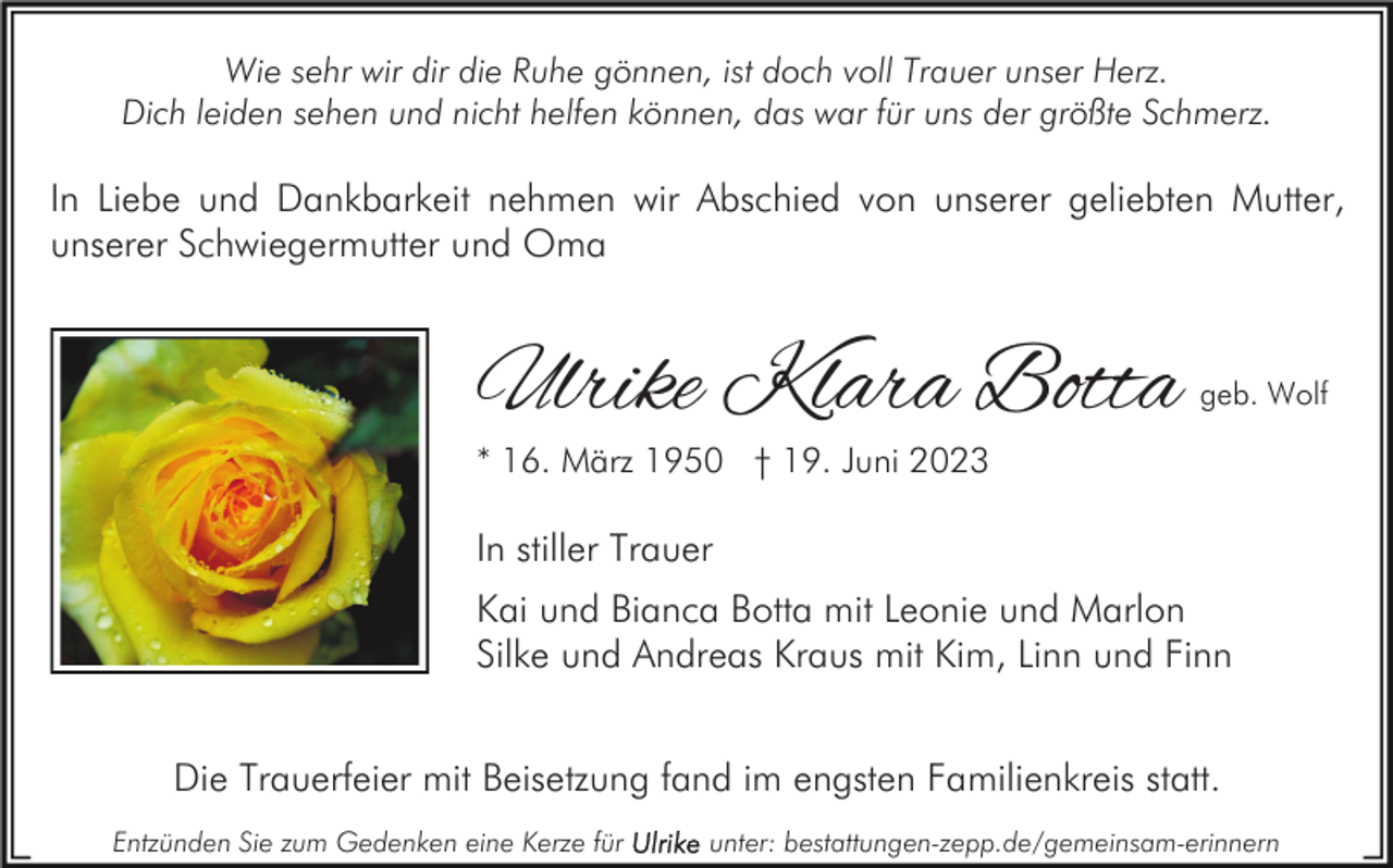 <p>Wie sehr wir dir die Ruhe gönnen, ist doch voll Trauer unser Herz.<br />Dich leiden sehen und nicht helfen können, das war für uns der größte Schmerz.</p><p>In Liebe und Dankbarkeit nehmen wir Abschied von unserer geliebten Mutter,<br />unserer Schwiegermutter und Oma</p><p>Ulrike Klara Botta</p><p>geb. Wolf</p><p>* 16. März 1950 † 19. Juni 2023</p><p>In stiller Trauer<br />Kai und Bianca Botta mit Leonie und Marlon<br />Silke und Andreas Kraus mit Kim, Linn und Finn<br />Die Trauerfeier mit Beisetzung fand im engsten Familienkreis statt.<br />Entzünden Sie zum Gedenken eine Kerze für</p><p>unter: bestattungen-zepp.de/gemeinsam-erinnern</p>