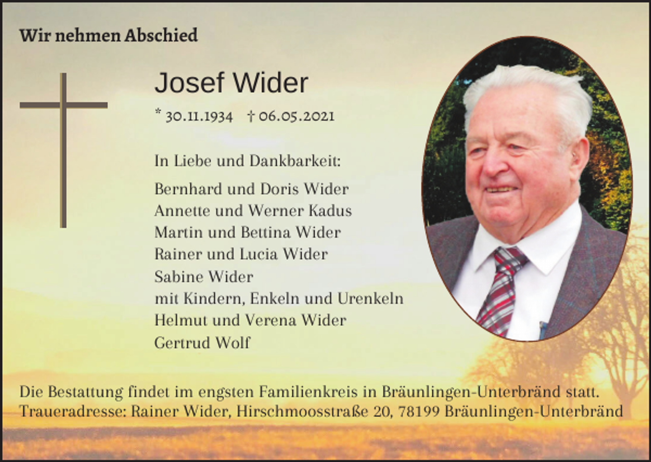 <p>Wir nehmen Abschied</p><p>Josef Wider<br />* 30.11.1934 † 06.05.2021</p><p>In Liebe und Dankbarkeit:<br />Bernhard und Doris Wider<br />Annette und Werner Kadus<br />Martin und Bettina Wider<br />Rainer und Lucia Wider<br />Sabine Wider<br />mit Kindern, Enkeln und Urenkeln<br />Helmut und Verena Wider<br />Gertrud Wolf<br />Die Bestattung findet im engsten Familienkreis in Bräunlingen-Unterbränd statt.<br />Traueradresse: Rainer Wider, Hirschmoosstraße 20, 78199 Bräunlingen-Unterbränd</p>