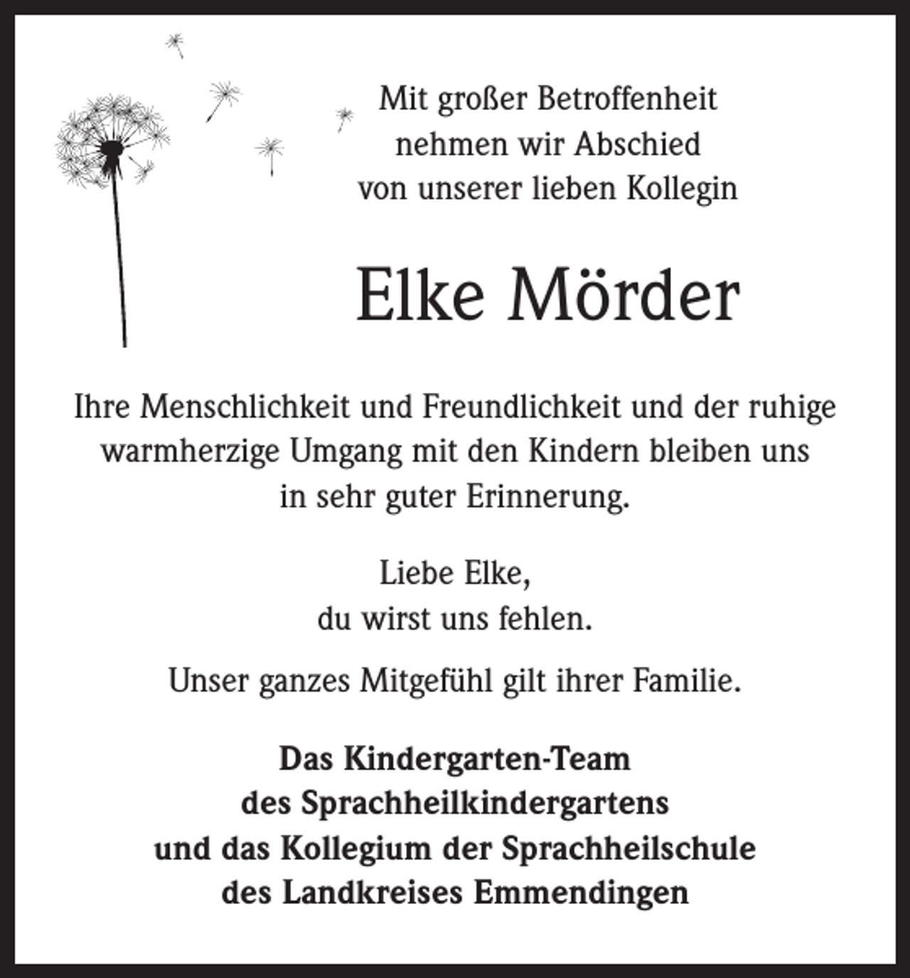 <p>Mit großer Betroffenheit<br />nehmen wir Abschied<br />von ­unserer lieben Kollegin</p><p>Elke Mörder<br />Ihre Menschlichkeit und Freundlichkeit und der ruhige<br />warmherzige Umgang mit den Kindern bleiben uns<br />in sehr guter Erinnerung.<br />Liebe Elke,<br />du wirst uns fehlen.<br />Unser ganzes Mitgefühl gilt ihrer Familie.<br />Das Kindergarten-Team<br />des Sprachheilkindergartens<br />und das Kollegium der Sprachheilschule<br />des Landkreises Emmendingen</p>