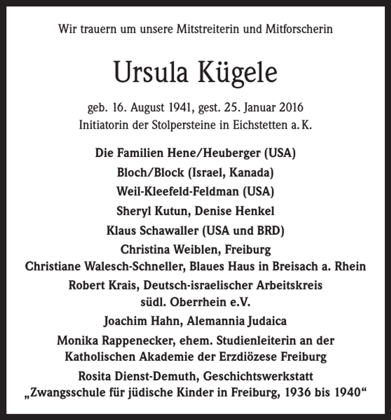 <p>Wir trauern um unsere Mitstreiterin und Mitforscherin</p><p>Ursula Kügele<br />geb. 16. August 1941, gest. 25. Januar 2016<br />Initiatorin der Stolpersteine in Eichstetten a. K.<br />Die Familien Hene/Heuberger (USA)<br />Bloch/Block (Israel, Kanada)<br />Weil-Kleefeld-Feldman (USA)<br />Sheryl Kutun, Denise Henkel<br />Klaus Schawaller (USA und BRD)<br />Christina Weiblen, Freiburg<br />Christiane Walesch-Schneller, Blaues Haus in Breisach a. Rhein<br />Robert Krais, Deutsch-israelischer Arbeitskreis<br />südl. Oberrhein e.V.<br />Joachim Hahn, Alemannia Judaica<br />Monika Rappenecker, ehem. Studienleiterin an der<br />Katholischen Akademie der Erzdiözese Freiburg<br />Rosita Dienst-Demuth, Geschichtswerkstatt ­<br />„Zwangsschule für jüdische Kinder in Freiburg, 1936 bis 1940“</p>