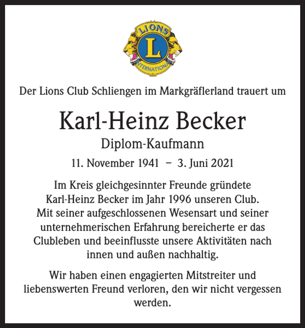 <p>Der Lions Club Schliengen im Markgräflerland trauert um</p><p>Karl-Heinz Becker<br />Diplom-Kaufmann</p><p>11. November 1941 – 3. Juni 2021<br />Im Kreis gleichgesinnter Freunde gründete<br />Karl-Heinz ­Becker im Jahr 1996 unseren Club.<br />Mit seiner aufgeschlossenen Wesensart und seiner<br />unternehmerischen Erfahrung bereicherte er das<br />Clubleben und beeinflusste unsere Aktivitäten nach<br />innen und außen nachhaltig.<br />Wir haben einen engagierten Mitstreiter und<br />liebenswerten Freund verloren, den wir nicht vergessen<br />werden.</p>